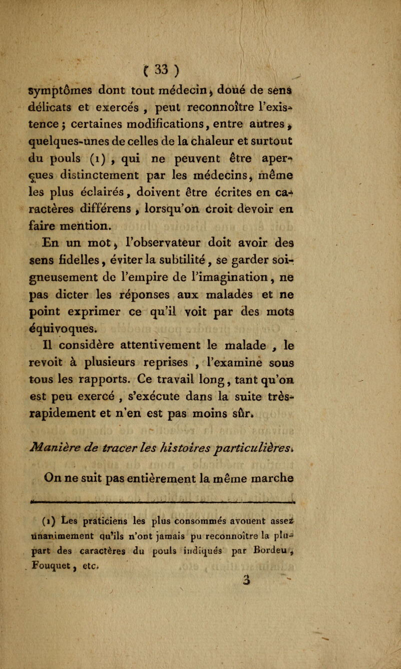 symptômes dont tout médecin^ doué de sens délicats et exerces , peut reconnoître l'exîs* tence ; certaines modifications, entre autres ^ quelques-unes de celles de la chaleur et surtout du pouls (i) , qui ne peuvent être aper** çues distinctement par les médecins^ même les plus éclairés, doivent être écrites en ca-^ ractères différens ^ lorsqu'on ciroit devoir en faire mention. En un mot^ l'observateur doit avoir des sens fidelles, éviter la subtilité, se garder soi- gneusement de Tempire de l'imagination, ne pas dicter les réponses aux malades et ne point exprimer ce qu'il voit par des mots ëqtiivoqueSi Il considère attentivement le malade , le revoit à plusieurs reprises , l'examine sous tous les rapports. Ce travail long, tant qu'on est peu exercé , s'exécute dans la suite très- rapidement et n'en est pas moins sûr* Manière de tracer les histoires particulière s i> On ne suit pas entièrement la même marche (i) Les praticiens les plus consommés avouent asseîê^ ûnarimement qu^ils n'ont jamais pu reconnoître la plu- part des caractères du pouls iîidk][ués par Bordeu ^ Fouquet} etc* 3