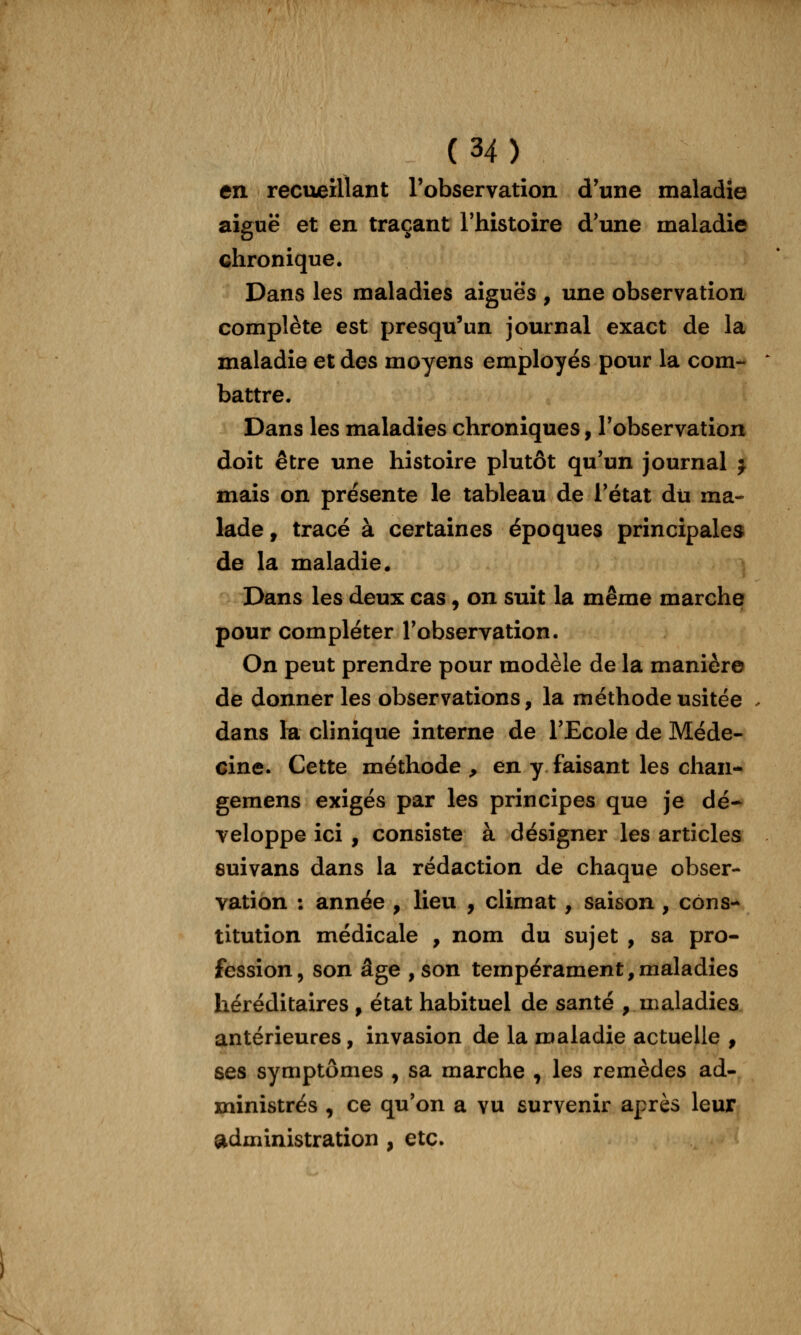 en recueillant l'observation d'une maladie aiguë et en traçant Thistoire d'une maladie chronique. Dans les maladies aiguës , une observation complète est presqu'un journal exact de la maladie et des moyens employés pour la com- battre. Dans les maladies chroniques, l'observation doit être une histoire plutôt qu'un journal j mais on présente le tableau de l'état dii ma- lade , tracé à certaines époques principales de la maladie. Dans les deux cas, on suit la même marche pour compléter l'observation. On peut prendre pour modèle de la manière de donner les observations, la méthode usitée . dans la clinique interne de l'Ecole de Méde- cine. Cette méthode , en y faisant les chan- gemens exigés par les principes que je dé- veloppe ici , consiste à désigner les articles suivans dans la rédaction de chaque obser- vation : année , lieu , climat , saison , cons- titution médicale , nom du sujet , sa pro- fession, son âge , son tempérament,maladies héréditaires , état habituel de santé , maladies antérieures, invasion de la maladie actuelle , ses symptômes , sa marche , les remèdes ad- ministrés , ce qu'on a vu survenir après leur ^administration , etc.