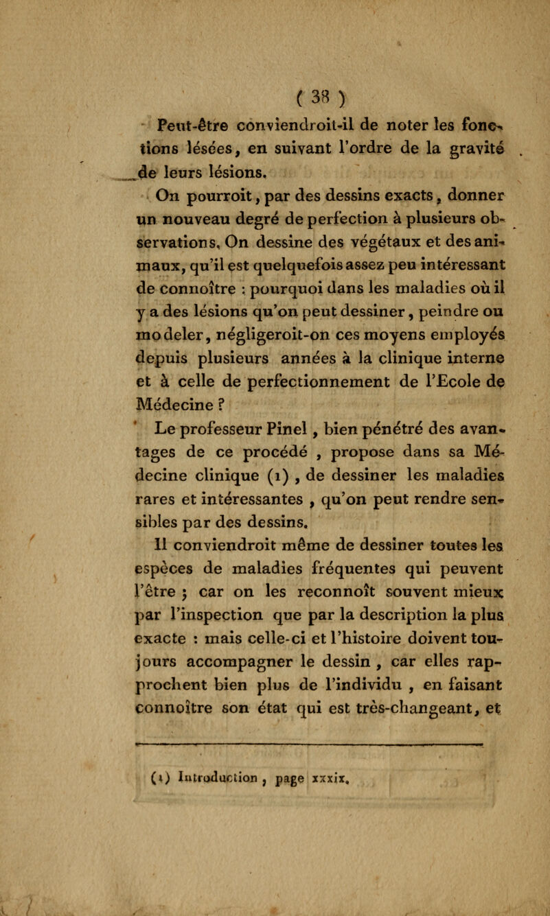 Peut-être convîendroil-il de noter les fono-» tions lésées, en suivant l'ordre de la gravité ^4e leurs lésions. On pourroit, par des dessins exacts, donner un nouveau degré de perfection à plusieurs ob-^ servations, On dessine des végétaux et desanî* maux, qu'il est quelquefois assez peu intéressant de connoître : pourquoi dans les maladies où il y a des lésions qu'on peut dessiner, peindre ou modeler, négligeroit-oii ces moyens eniployés depuis plusieurs années à la clinique interne et à celle de perfectionnement de l'Ecole de Médecine ? Le professeur Pînel, bien pénétré des avan* tages de ce procédé , propose dans sa Mé^ decine clinique (i) , de dessiner les maladies rares et intéressantes , qu'on peut rendre sexi'^ sibles par des dessins. 11 conviendroit même de dessiner toutes les espèces de maladies fréquentes qui peuvent l'être } car on les reconnoît souvent mieux par l'inspection que par la description la plus exacte : mais celle-ci et l'histoire doivent tou^ jours accompagner le dessin , car elles rap- prochent bien plus de l'individu , en faisant connoître son état qui est très-changeant, e% (i) lutroduction , page xxxix.