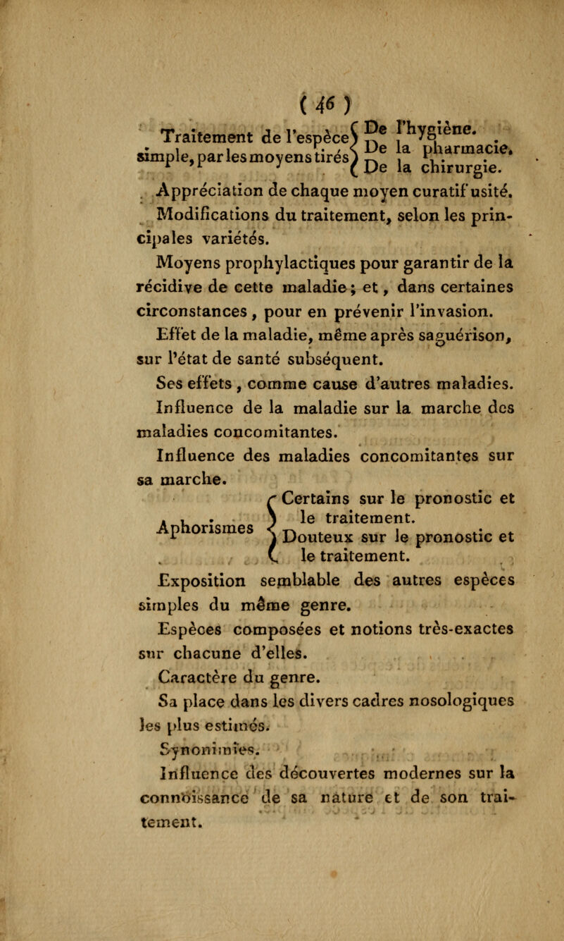 Traitement de l'espèce^ 5® f^yg/^ne. ^ simple,parlesmoyenstirés)i?^^ pharmacie. *^ '^ •' (De la chirurgie. Appréciation de chaque moyen curatif usité. Modifications du traitement, selon les prin- cipales variétés. Moyens prophylactiques pour garantir de la récidive de cette maladie; et, dans certaines circonstances, pour en prévenir Tinvasîon. Effet de la maladie, même après saguérîson, sur Pétat de santé subséquent. Ses effets , comme cause d'autres maladies. Influence de la maladie sur la marche des maladies concomitantes. Influence des maladies concomitantes sur sa marche. r Certains sur le pronostic et . , • ) le traitement. Aphonsmes ^ d^^j^^^ 3„, j^ pronostic et C le traitement. Exposition semblable des autres espèces simples du même genre. Espèces composées et notions très-exactes sur chacune d'elles. Caractère du genre. Sa place dans les divers cadres nosologiques les [>lus estimes. Synonîmiefî. Influence des découvertes modernes sur la connaissance de sa nature et de son trai- tement.