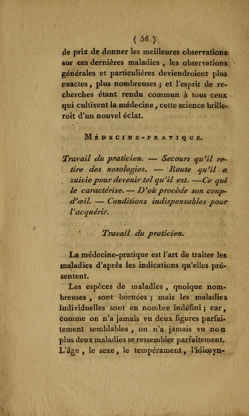 (66) de prix de donner les meilleures observations sur ces dernières maladies , les observations générales et particulières deviendroient plus exactes, plus nombreuses j et Tesprit de re- cherches étant rendu commun à tous ceux qui cultivent la médecine, cette science brille- roit d'un nouvel éclat, Médecike-pratiqu e. Travail du praticien. -— Secours qu^il re^ tire des nosologies. — Route qu^il a suivie pour devenir tel qu^il est. —-^Ce qui le caractérise.— D^oïl procède son coup^ d^œiL — Conditions indispensables pour Vacquérir.^ Travail du praticien. La médecine-pratique est Fart de traiter les maladies d'après les indications qu'elles pré- sentent. Les espèces de maladies , quoique nom* breuses , sont bornées ; mais les maladies individuelles sont en nombre indéfini; car, comme on n'a jamais vu deux ligures parfai» tement semblables , on n'a jamais vu non plus deux maladies se ressembler parfaitement. L'âge , le sexe, le tempérament, l'idiosyn^