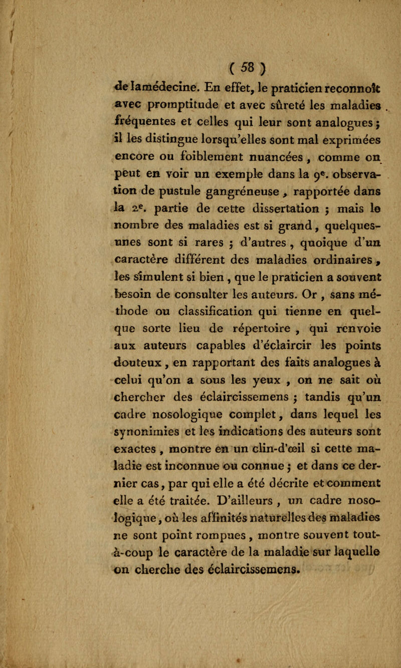 delamédecîne. En effet, le praticien reconnok avec promptitude et avec sûreté les maladies fréquentes et celles qui leur sont analogues j il les distingue lorsqu'elles sont mal exprimées encore ou foiblement nuancées , comme on peut en voir un exemple dans la 9*. observa- tion de pustule gangreneuse , rapportée dans la 2.^. partie de cette dissertation j mais le nombre des maladies est si grand, quelques- unes sont si rares j d'autres , quoique d'un caractère différent des maladies ordinaires , les simulent si bien , que le praticien a souvent besoin de consulter les auteurs. Or , sans mé- thode ou classification qui tienne en quel- que sorte lieu de répertoire , qui renvoie aux auteurs capables d'éclaircir les points douteux , en rapportant des faits analogues à celui qu'on a sous les yeux , on ne sait où chercher des éclaircissemens ; tandis qu'un cadre nosologique complet, dans lequel les synonimies et les indications des auteurs sont exactes , montre en un ciin-d*œil si cette ma- ladie est inconnue ou connue j et dans ce der- nier cas, par qui elle a été décrite et comment elle a été traitée. D'ailleurs , un cadre noso- logique, où les affinités naturelles des maladies ne sont point rompues , montre souvent tout- à-coup le caractère de la maladie sur laquelle on cherche des éclaircissemens.