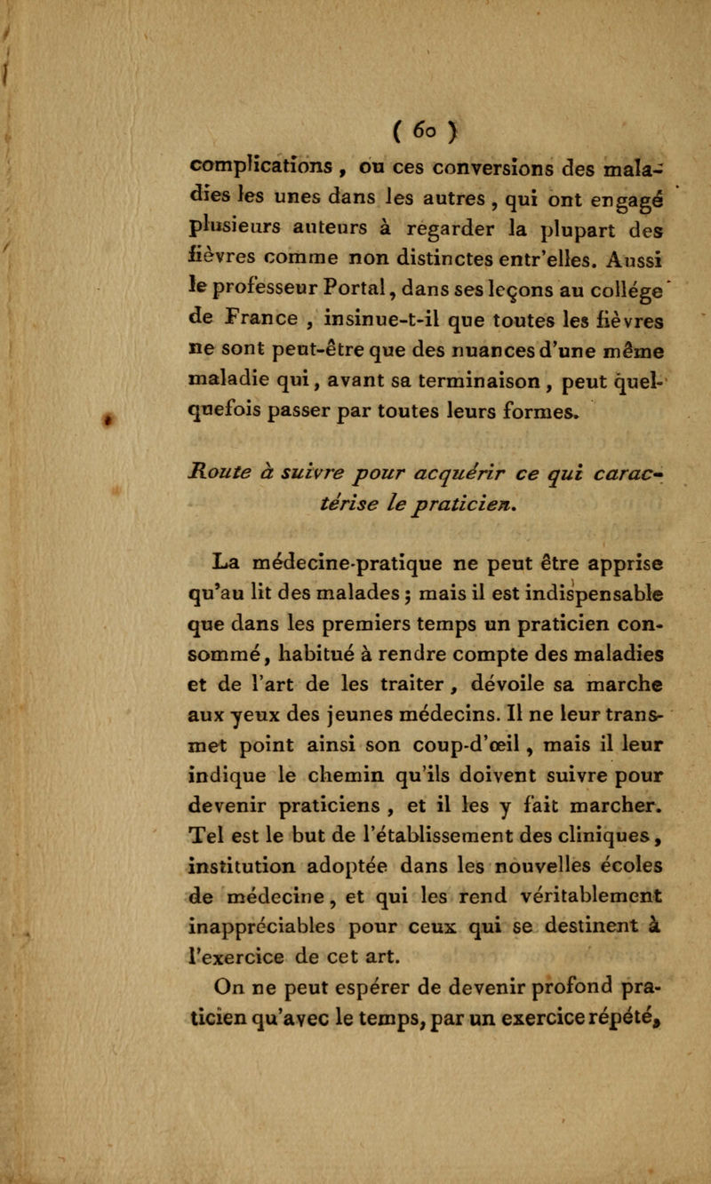 campHcatîons , ou ces conversions des mala- dies les unes dans les autres, qui ont engagé plusieurs auteurs à regarder la plupart des fièvres comme non distinctes entr'elles. Aussi le professeur Portai, dans ses leçons au collège de France , insinue-t-il que toutes les fièvres ne sont peut-être que des nuances d'une même maladie qui, avant sa terminaison , peut quel- quefois passer par toutes leurs formes. Route à suivre pour acquérir ce qui caraC'* térise le praticien. La médecine-pratique ne peut être apprise qu'au lit des malades ; mais il est indispensable que dans les premiers temps un praticien con- sommé, habitué à rendre compte des maladies et de l'art de les traiter , dévoile sa marche aux yeux des jeunes médecins. Il ne leur trans- met point ainsi son coup-d'œil, mais il leur indique le chemin qu'ils doivent suivre pour devenir praticiens , et il les y fait marcher. Tel est le but de rétablissement des cliniques, institution adoptée dans les nouvelles écoles de médecine, et qui les rend véritablement inappréciables pour ceux qui se destinent à Texercice de cet art. On ne peut espérer de devenir profond pra- ticien qu'avec le temps, par un exercice répété^
