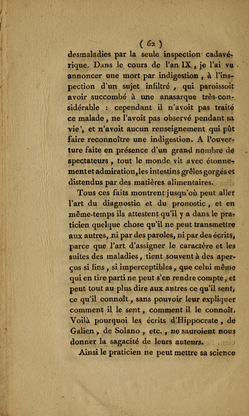 ( 6^ ); desmaladîes par la seule inspection cadavé* rîque. Dans le cours de Tan IX, je l'ai vu annoncer une mort par indigestion , à l'ins- pection d'un sujet infiltré , qui paroîssoit avoir succombé à une anasarque très-con-. sidérable : cependant il n'avoit pas traité ce malade , ne l'avoit pas observé pendant sa vie ', et n'avoit aucun renseignement qui pût faire reconnoître une indigestion. A Pouver- ture faite en présence d'un grand nombre de spectateurs , tout le monde vit avec étonne-f ment et admiration, les intestins grêles gorgés et distendus par des matières alimentaires. Tous ces faits montrent jusqu'où peut allet l'art du diagnostic et du pronostic , et en même-temps ils attestent qu'il y a dans le pra* ticîen quelque chose qu'il ne peut transmettre aux autres, ni par des paroles, ni par des écrits, parce que l'art d'assigner le caractère et les suites des maladies, tient souvent à des aper* çus si fins , si imperceptibles, que celui même qui en tire parti ne peut s'en rendre compte, et peut tout au plus dire aux autres ce qu'il sent^ ce qu'il connoît, sans pouvoir leur expliquer comment il le sent, comment il le connoît. Voilà pourquoi les écrits d'Hippocrate , de Galien ^ de Solano , etc. , ne sauroient nous donner la sagacité de leurs auteurs. Ainsi le praticien ne peut mettre sa science