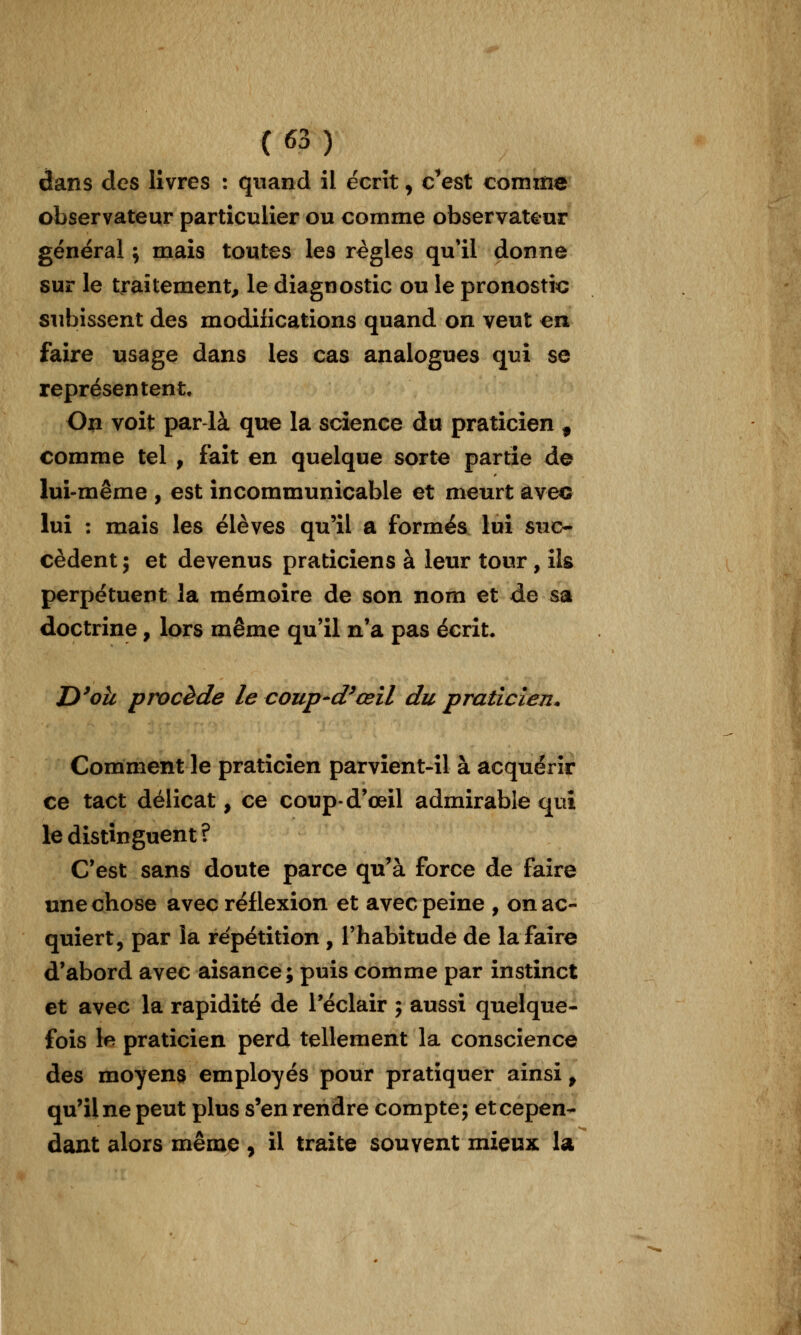 dans des livres : quand il écrit, c^est comme observateur particulier ou comme observat^rar général j mais toutes les règles qu'il donne sur le traitement, le diagnostic ou le pronostic subissent des modifications quand on veut en faire usage dans les cas analogues qui se représentent. On voit par là que la science du praticien , comme tel , fait en quelque sorte partie de lui-même , est incommunicable et meurt avec lui : mais les élèves qu'il a formés lui suc- cèdent; et devenus praticiens à leur tour, ils perpétuent la mémoire de son nom et de sa doctrine, lors même qu'il n'a pas écrit. D^oà procède le coup-d^œil du praticien. Comment le praticien parvient-il à acquérir ce tact délicat, ce coupd'œil admirable qui le distinguent? C'est sans doute parce qu'à force de faire une chose avec réflexion et avec peine , on ac- quiert, par la répétition , l'habitude de la faire d'abord avec aisance; puis comme par instinct et avec la rapidité de l'éclair ; aussi quelque- fois le praticien perd tellement la conscience des moyens employés pour pratiquer ainsi, qu'il ne peut plus s'en rendre compte; et cepen- dant alors mêmjD, il traite souvent mieux la