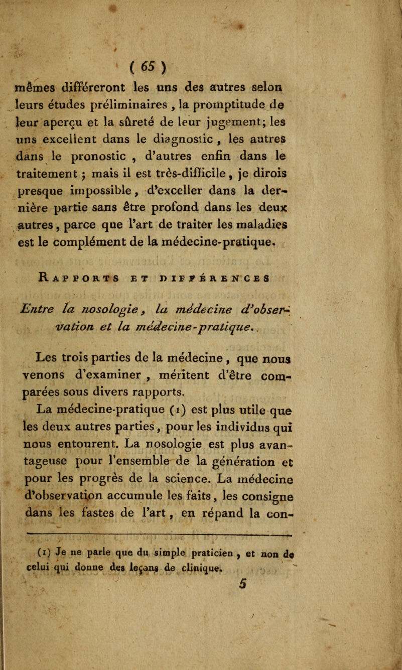 mêmes différeront les uns des autres selon leurs études préliminaires , la promptitude de leur aperçu et la sûreté de leur jugement; les uns excellent dans le diagnostic , les autres dans le pronostic , d'autres enfin dans le traitement ; mais il est très-difficile, je dirois presque impossible, d^exceller dans la der- nière partie sans être profond dans les deux autres, parce que l'art de traiter les maladies est le complément de la médecine-pratique. Rapports et différences Entre La nosologie, la médecine d^obser-^^ vaîion et la mddecine - pratique., Les trois parties de la médecine , que nous venons d'examiner , méritent d'être com- parées sous divers rapports. La médecine-pratique (i) est plus utile que les deux autres parties, pour les individus qui nous entourent. La nosologie est plus avan- tageuse pour l'ensemble de la génération et pour les progrès de la science. La médecine d^observation accumule les faits, les consigne dans les fastes de Tart, en répand la con- (i) Je ne parie que du simple praticien , et non de celui qui donne des levons de clinique. 5