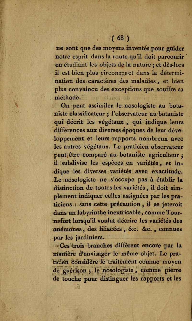 ne sont que des moyens inventés pour guider notre esprit dans la route qu'il doit parcourir * en étudiant les objets de la nature ; et dès-lors il est bien plus circonspect dans la détermi- nation des caractères des maladies, et bien* plus convaincu des exceptions que souffre sa méthode. On peut assimiler le nosologiste au bota- niste classificateur ; l'observateur au botaniste qui décrit les végétante , qui indique leurs différences aux diverses époques de leur déve- loppement et leurs rapports nombreux avec les autres végétaux. Le praticien observateur peut-être comparé au botaniste agriculteur j il subdivise les espèces en variétés, et in- dique les diverses variétés avec exactitude. Le nosologiste ne s'occupe pas à établir la distinction de toutes les variétés, il doit sim- plement indiquer celles assignées par les pra*- ticiens : sans cette précaution, il se jeteroit dans un labyrinthe inextricable, comme Tour- nefort lorsqu'il voulut décrire les variétés des anémones, des liliacées , &c. &c. ^ connues par les jardiniers. «»qCes trois branches diffèrent encore par la manière d'envisager le même objet. Le pra- ticien considère lé traitement comme moyen de guérison j le nosologiste, coitime pierre de touche pour distinguer les rapports et les