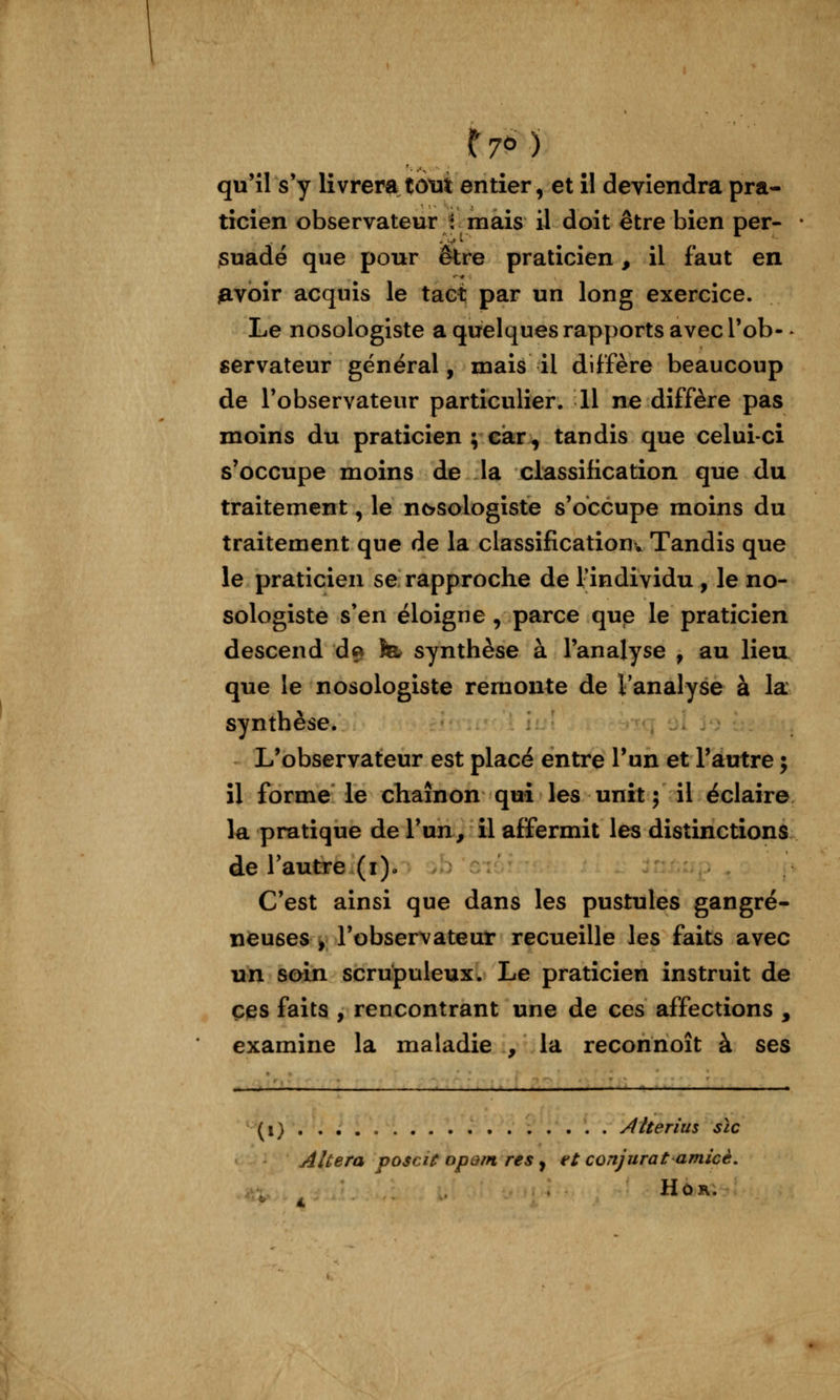qu'il s'y livrera tôtit entier, et il deviendra pra- ticien observateur : mais il doit être bien per- suadé que pour être praticien, il faut en iavoir acquis le tact par un long exercice. Le nosologiste a quelques rapports avec l'ob- ^ servateur général, mais il diffère beaucoup de l'observateur particulier. Il ne diffère pas moins du praticien ; car^ tandis que celui-ci s'occupe moins de la classification que du traitement, le ncrsologiste s'occupe moins du traitement que de la classificatiouv Tandis que le praticien se rapproche de l'individu , le no- sologiste s'en éloigne , parce que le praticien descend d» fe synthèse à l'analyse , au lieu, que le nosologiste remonte de Vanalyse à la synthèse. L'observateur est placé entre l'un et l'autre ; il forme le chaînon qui les unît j il éclaire la pratique de l'un, il affermit les distinctions de l'autre (i)o C'est ainsi que dans les pustules gangre- neuses, l'observateur recueille les faits avec un soin scrupuleux. Le praticien instruit de ces faits , rencontrant une de ces affections , examine la maladie , la reconnoît à ses ^i) . . . . Aherius sic Altéra voscit opom res, et conjurât amicè, HûR.