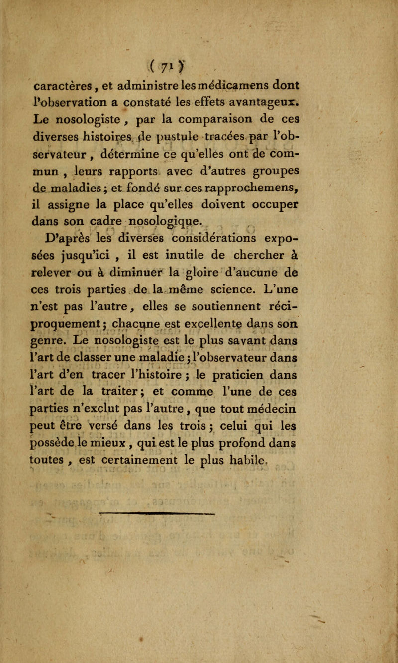 ( 7* ï caractères, et administre les médicamens dont Inobservation a constaté les effets avantageux* Le nosologiste , par la comparaison de ces diverses histoires, de pustule tracées par Tob- servateur , détermine ce qu'elles ont de com- mun , leurs rapports, avec d'autres groupes de maladies; et fondé sur ces rapprocliemens, il assigne la place qu'elles doivent occuper dans son cadre nosologique. D'après les diverses considérations expo- sées jusqu'ici , il est inutile de chercher à relever ou à diminuer la gloire d'aucune de ces trois parties de la même science. L'une n'est pas l'autre^ elles se soutiennent réci- proquement; chacune est excellente dans son genre. Le nosologiste est le plus savant dans l'art de classer une maladie j l'observateur dans l'art d'en tracer l'histoire j le praticien dans l'art de la traiter; et comme l'une de ces parties n'exclut pas l'autre, que tout médecin peut être versé dans les trois ; celui qui les possède le mieux , qui est le plus profond dans toutes , est certainement le plus habile.