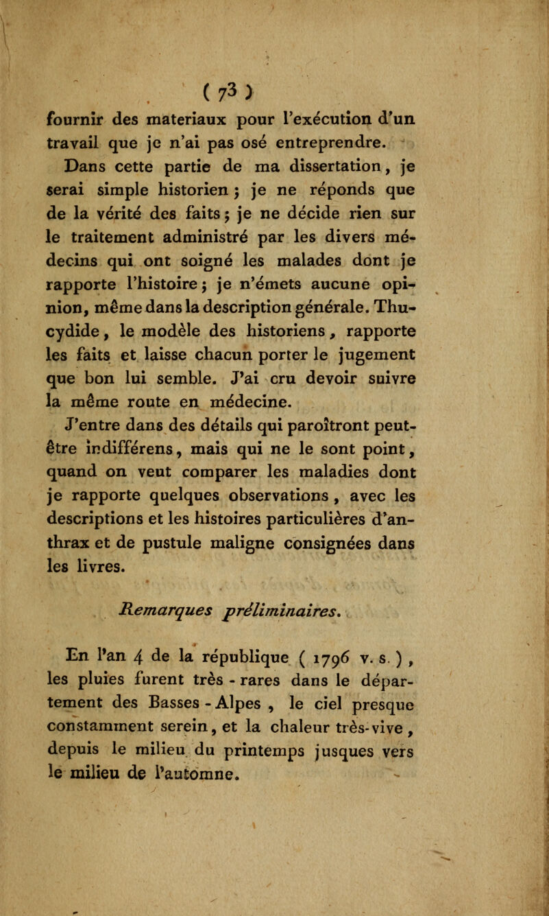 fournir des matériaux pour rexécutîon d'un, travail que je n'ai pas osé entreprendre. Dans cette partie de ma dissertation, je serai simple historien j je ne réponds que de la vérité des faits j je ne décide rien sur le traitement administré par les divers mé- decins qui ont soigné les malades dont je rapporte Thistoire j je n'émets aucune opi- nion, même dans la description générale. Thu- cydide , le modèle des historiens, rapporte les faits et laisse chacun porter le jugement que bon lui semble. J^ai cru devoir suivre la même route en médecine. J'entre dans des détails qui paroîtront peut- être îndifférens, mais qui ne le sont point, quand on veut comparer les maladies dont je rapporte quelques observations, avec les descriptions et les histoires particulières d*an- thrax et de pustule maligne consignées dans les livres. Remarques préliminaires. En Pan 4 de la république ( 1796 v. s. ) , les pluies furent très - rares dans le dépar- tement des Basses - Alpes , le ciel presque constamment serein, et la chaleur très-vive, depuis le milieu du printemps jusques vers le milieu de ^automne.