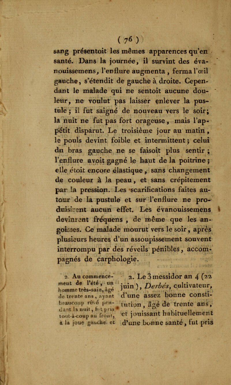 sang présentoit les mêmes apparences qu'en santé. Dans la journée, il survint des éva- nouissemens, l'enflure augmenta , ferma Toeil gauche, s'étendît de gauche à droite. Cepen- dant le malade qui ne sentoit aucune dou- ' leur, ne voulut pas laisser enlever la pus- tule j il fut saigné de nouveau vers le soir; la nuit ne fut pas fort orageuse, mais l'ap- pétit disparut. Le troisième jour au matin , le pouls devint foible et intermittent j celui du bras gauche ne se faisoit plus sentir ; l'enflure avoit gagné le haut de la poitrine ; elle étoit encore élastique , sans changement de couleur à la peau, et sans crépitement par îa pression. Les scarifications faites au- tour de la pustule et sur l'enflure ne pro- doisr/ent aucun effet. Les évanouissemens ^ devinrent fréquens , de même que les an- goicses. Ce malade mourut vers le soir, après plusieurs heures d'un assoupissement souvent interrompu par des réveils pénibles, accom- pagnés de carphologie. 2. Au commence- 2.. Le 3 messidor an 4 (^2. n,ent de l'été, un . j^ ^ Dermes, cultivateur, homme tres-sain, âge ) '^ ' de trente ans, ayant d'une assez bonne consti- beaucoup r^-.é K^^- tution, â?,é de trente ans, (iant lauuil, f« t i.ris* . . 1 i» 11 tout.à.coup au front, et jouissant habituellement à la joue gauciie et d'une bonne santé, tut pris