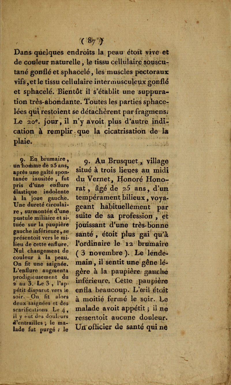 Dans quelques endroits la peau étoït vive et de couleur naturelle, le tissu cellulaire sp^çcu- tané gonflé et sphacelé, les muscles pectoraux vifs,et le tissu cellulaire interiTiuscu|eux gonflé et sphacelé. Bientôt il s'établit une suppura- tion très-abondante. Toutes les parties sphace- lées qui restoient se détachèrent par fragmenSi Le 2.0^. jour, il n'y avoit plus d'autre indi- cation à remplir que la cicatrisation de la plaie, 9. En brumaire, Au Brusquet, village *près une gaîté spon. Situe à trois Ueues au midi tanée inusitée, fut du Vernet, Honoré Hono- pris d'une enflure a , A^ '^ an<5 A'un élastique indolente ^^^ ^ âge ae 2p ans, d UIX à la joue gauche, tempérament bilieux, voya- Une dureté circulai- g^^nt habituellement par re, surmontée d'une .1 r • pustule miliaire et si. suite de sa protession , et tuée sur la paupière jôuissant d'une très-Bonne gauche inférieure* se «^^^.x Xi.^:*. ^1«« ^^: »^ ^ , ^ V, 1 • santé , etoit plus gai qua presentoit vers le mi- ' ^ ^ o M • lieu de cette enflure, l'ordinaire le 12 bruîmaire Nul changement de / 3 novembre ). Le lende- couleur a la peau. ^ . ,, , '' , On fit une saignée, main, il Sentit une gène le- L'enflure augmenta gère à la paupière gauche prodigieusement du . p. . r^ ^^ '\ 2 au 3. Le 3 , l'ap. inférieure. Cette paqpiere petit disparut vers le enfla beaucoup. L'œil étoit soir; pn fit alors ^ ^j^itié fermé le soir. Le deux saignées et des , , . scarifications Le 4, malade avoit appétit ; il ne il y eut des doukurs ressentoît aucuue douleur. d'entrailles: le ma- ^^ ^v- • i f • lade fut purgé ; ie Un ofhcier de santé qui ne