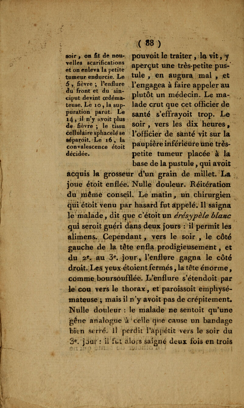 aoir, on fit de nou- pouvoit le traiter , la vit, y velles scarifications aperçut une très-petite pus- et on enleva la petite , r r tumeur endurcie. Le tule , en augura mal , ;et 5 , fièvre ; l'enflure l'engagea à faire appeler au du front et du sin- i ^a^ / i • t ciput devint œdéma. P^^^ot un medecm. Le ma- teuse. Le lo, la sup- lade crut que cet officier de puration parut. Le g^^té s'effrayoit trop. Le l4i il ny avoit plus , i j* i de fièvre ; le tissu soir , vers les dix heures, cellulaire sphacelé se Tofficier de Santé vit sur la séparoit. Le 16, la .x ^ n, • ' > convalescence étoit paupière mferieure une très- décidée. petite tumeur placée à la base de la pustule, qui avoit acquis la grosseur d'un grain de millet, La joue étoit enflée. Nulle douleur. Réitération du même conseil. Le matin, un chirurgien qui étoit venu par hasard fut appelé. Il saigna le malade, dit que c'étoit un érésypèle blanc qui seroit guéri dans deux jours : il permit les alimens. Cependant, vers le soir , le côté gauche de la tête enfla prodigieusement, et du 2«. au 3^ jour, l'enflure gagna le côté droit. Les yeux étoient fermés, la tête énorme, comme boursoufflée. L'enflure s'étendoît par le cou vers le thorax, et paroissoît emphysé- mateuse ; mais il n'y avoit pas de crépitement. Nulle douleur : le malade ne sentoit qu'une gêne analogue à celle qne cause un bandage bien sert-é. il perdît Tappétit vers le soir du 3^ jour : il fut alors saigné deux fois en trois