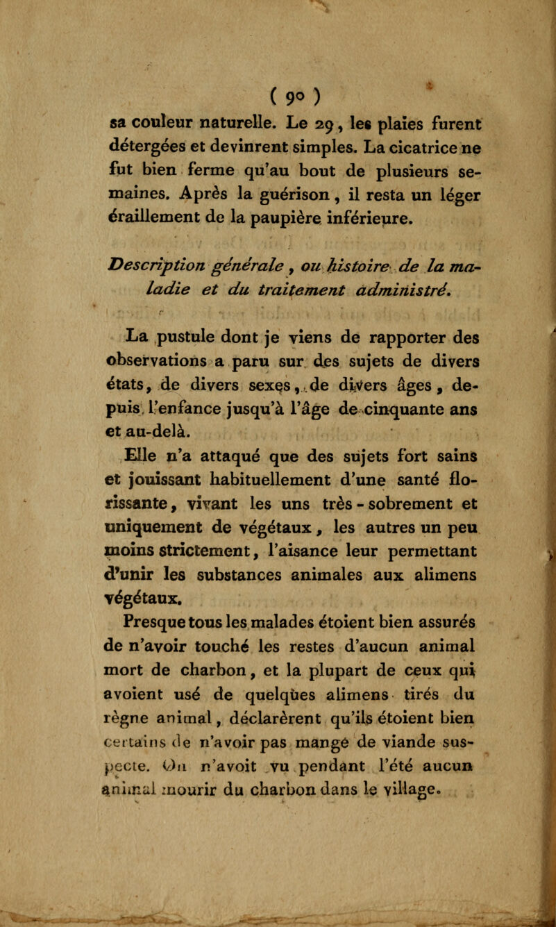 ( 9<^ ) sa couleur naturelle. Le 29, le« plaies furent détergées et devinrent simples. La cicatrice ne fut bien ferme qu'au bout de plusieurs se- maines. Après la guérison, il resta un léger éraillement de la paupière inférieure. Description générale , ou histoire de la ma- ladie et du traitement administré. La pustule dont je viens de rapporter des observations a paru sur des sujets de divers états, de divers sex^s, de divers âges, de- puis l'enfance jusqu'à l'âge de cinquante ans et au-delà. Elle n'a attaqué que des sujets fort sains et jouissant habituellement d'une santé flo- rissante , vivant les uns très - sobrement et uniquement de végétaux, les autres un peu moins strictement, l'aisance leur permettant d'unir les substances animales aux alimens végétaux. Presque tous les malades étoient bien assurés de n'avoir touché les restes d'aucun animal mort de charbon, et la plupart de ceux qui avoient usé de quelques alimens tirés du règne animal, déclarèrent qu'ils étoient bien certains de n'avoir pas mangé de viande sus- pecte. On n'avoit vu pendant l'été aucun Snimui mourir du charbon dans le village.