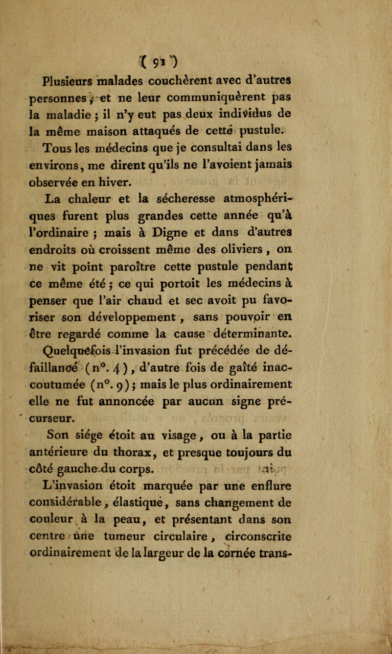 ï 911 Plusieurs malades couchèrent avec d'autres personnes^ et ne leur communiquèrent pas la maladie j il n'y eut pas deux indi^^idus de la même maison attaqués de cette ptistule. Tous les médecins que je consultai dans les environs, me dirent qu'ils ne Ta voient jamais observée en hiver. La chaleur et la sécheresse atmosphéri- ques furent plus grandes cette année qu'à l'ordinaire ; mais à Digne et dans d'autres endroits où croissent même des oliviers , on ne vit point paroître cette pustule pendant ce même été j ce qui portoit les médecins à penser que l'air chaud et sec avoit pu favo- riser son développement , sans pouvoir en être regardé comme la cause déterminante. Quelquefois l'invasion fut précédée de dé- faillande ( n^. 4 ) > d'autre fois de gaîté inac- coutumée (n^. 9) j mais le plus ordinairement elle ne fut annoncée par aucun signe pré- curseur. Son siège étoit au visage, ou à la partie antérieure du thorax, et presque toujours du côté gauche du corps. utt L'invasion étoit marquée par une enflure considérable ^ élastique, sans changement de couleur à la peau, et présentant dans son centre une tumeur circulaire, circonscrite ordinairement de la largeur de la cornée trans-