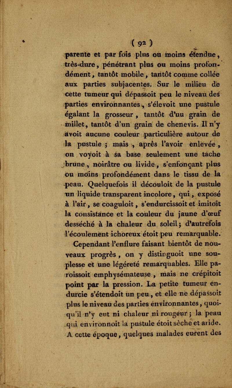 ( 9^ ) V- parente et par fois plus ou moins étendue^ très-dure, pénétrant plus ou moins proton* dément, tantôt mobile , tantôt comme collée aux parties subjacentes. Sur le milieu de cette tumeur qui dépassoit peu le niveau des parties environnantes, s'élevoit une pustule égalant la grosseur , tantôt d'uu grain de millet, tantôt d'un grain de chenevis. Il n'y àvoit aucune couleur particulière autour de la pustule î mais , après Tavoir enlevée , on voyoit à sa base seulement une tache brune, noirâtre ou livide, s'enfonçant plus ou moins profondément dans le tissu de la peau. Quelquefois il découloit de la pustule tm liquide transparent incolore, qui , exposé à Pair, se coaguloit, s'endurcissoit et imitoit la consistance et la couleur du jaune d'œuf desséché à la chaleur du soleil j d'autrefois récoulement ichoreux étoit peu remarquable. Cependant l'enflure faisant bientôt de nou- veaux progrès , on y distinguoit une sou- plesse et une légèreté remarquables. Elle pa- roissoit emphysémateuse , mais ne crépitoit point par la pression. La petite tumeur en- durcie s'étendoît un peu, et elle ne dépassoit plus le niveau des parties environnantes, quoi- qu'il n'y eut ni chaleur ni rougeur ; la peau .qui environnoit la pustule étoit sèche et aride. A cette époque, quelques malades eurent des