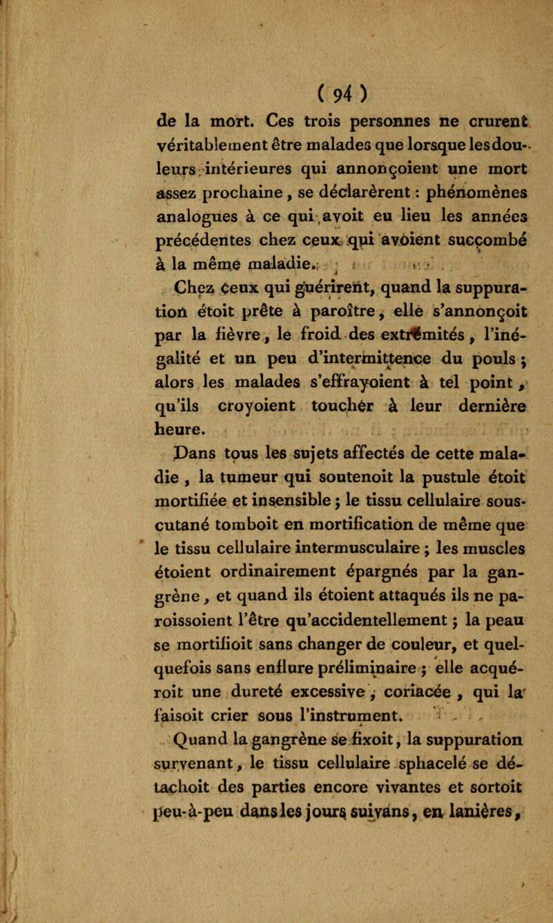 de la mort. Ces trois personnes ne crurent véritablement être malades que lorsque lesdou- leurs intérieures qui annonçoient une mort assez prochaine , se déclarèrent : phénomènes analogues à ce qui avoit eu lieu les années précédentes chez ceux^^ui avôient succombé à la même maladie,;^ : k/. Chez Ceux qui guérirent, quand la suppura- tion étoit prête à paroître, elle s^annonçoit par la fièvre, le froid des extrémités, l'iné- galité et un peu d'intermittence du pouls ; alors les malades s'effrayoient à tel point , qu'ils croyoient toucher à leur dernière heure. Pans tous les sujets affectés de cette mala- die , la tumeur qui soutenoit la pustule étoit mortifiée et insensible j le tissu cellulaire sous- cutané tomboit en mortification de même que le tissu cellulaire intermusculaire ; les muscles étoient ordinairement épargnés par la gan- grène , et quand ils étoient attaqués ils ne pa- roissoient l'être qu'accidentellement j la peau se mortifioit sans changer de couleur, et quel- quefois sans enflure préliminaire ; elle acqué- roit une dureté excessive^ coriacée , qui la' faisoit crier sous l'instrument. Quand la gangrène se fixoit, la suppuration survenant, le tissu cellulaire sphacelé se dé- tachoit des parties encore vivantes et sortoit peu* à-peu dans les jour^sui vans, en lanières,