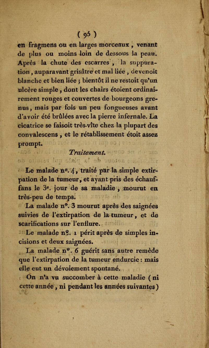 (9M en fragmens ou en larges tnorceaxix , venant de plus ou moins loin de dessous la peau. Après la chute des escarres , la suppura- tion , auparavant grisâtre et mal liée , devenoit blanche et bien liée j bientôt il ne restoit qu^un ulcère simple, dont les chairs étoîent ordinaî- rement rouges et couvertes de bourgeons gre- nus, mais par fois un peu fongueuses avant d'avoir été brûlées avec la pierre infernale. La cicatrice se faisoit très-vite chez la plupart des convalescens , et le rétablissement étoit assez prompt. Traitement. Lé malade n^. 4 > traité pttr la simple extir- pation de la tumeur, et ayant pris des échauf- fans le 3^. jour de sa maladie , mourut en très-peu de temps. La malade n®. 3 mourut après des saignées suivies de l'extirpation de la tumeur, et de scarifications sur l'enflure. Le malade n8. i périt après de simples in- cisions et deux saignées. La malade n®. 6 guérît sans autre remède que l'extirpation de la tumeur pndurcie : mais elle eut un dévoiement spontané. On n*a vu succomber à cette maladie ( ni cette année, ni pendant les années suivantes)