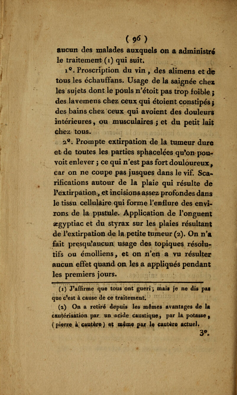 aucun des malades auxquels on a administra le traitement (i) qui suit. 1^. Proscription du vin , des alîmens et de tous les échauffans. Usage de la saignée che* les sujets dont le pouls n'étoit pas trop foible j des lavemens chez ceux qui ëtoient constipés 5 des bains chez ceux qui avoient des douleurs intérieures, ou musculaires j et du petit lait chez tous. !i^. Prompte extirpation de la tumeur dure et de toutes les parties sphaçelçes qu'on pou- voit enlever j ce qui n'est pas fort douloureux^ car on ne coupe pas jusques dans le vif. Sca- rifications autour de la plaie qui résulte de l'extirpation, et incisions assez profondes dans le tissu cellulaire qui forme l'enflure des envi- rons de la piistule. Application de Tonguent aegyptiac et du styrax sur les plaies résultant de Textirpation de la petite tumeur (2). On n'a fait presqu'aucun usage des topiques résolu* tifs ou émoUiens, et on n'en a vu résulter aucun effet quand on les a appliqués pendant les premiers jours. (1) Paffirme que tous ont guéri; tnais je ne dis pat que c^est à cause de ce traitement. (2) On a retiré depuis les mêmes avantages de la cautérisation par un acide caustique j par la potasse | (pierre à cautère) ef même par le cautèro actuel* y.