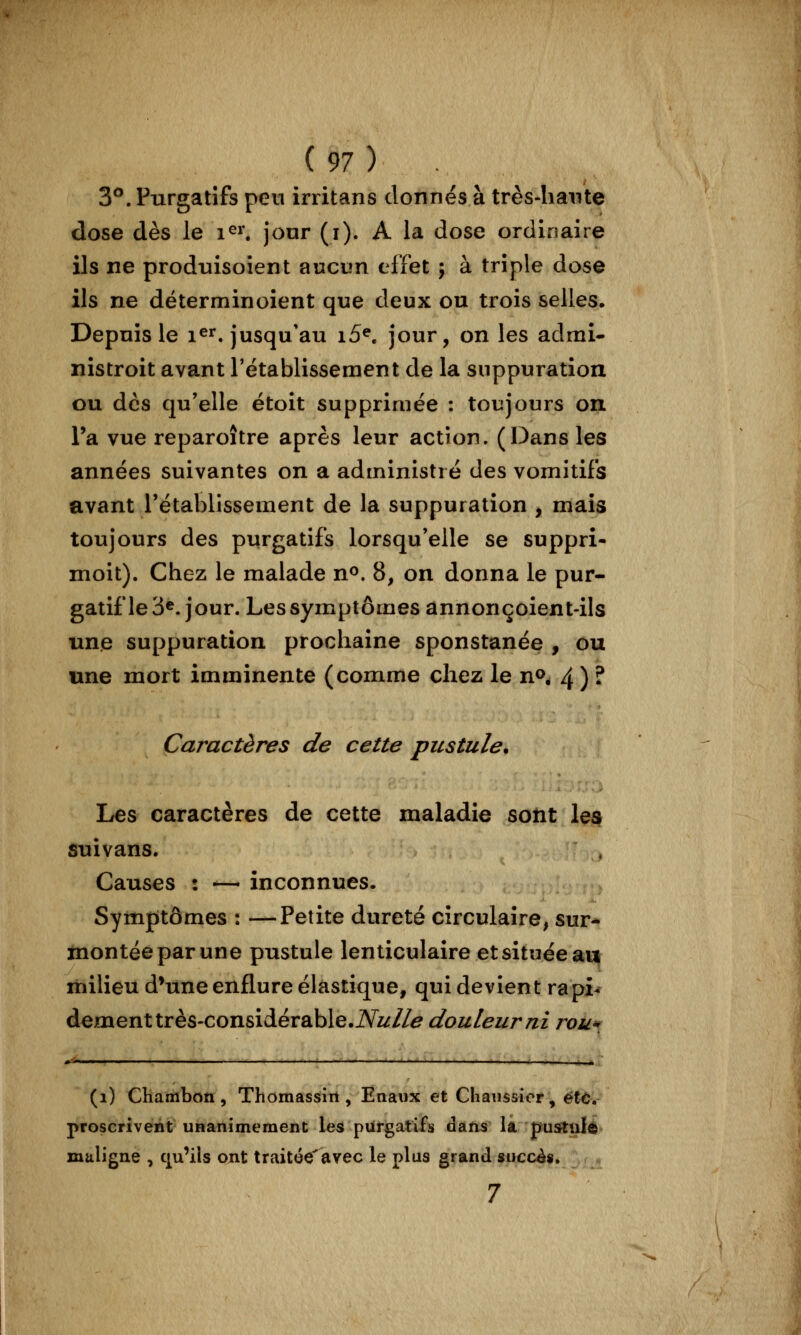 3^. Purgatifs peu irritans donnes à très-hante dose dès le i^^ jour (i). A la dose ordinaire ils ne prodnisoîent aucun effet ; à triple dose ils ne déterminoient que deux ou trois selles. Depuis le i^^^. jusqu'au i5^ jour, on les admî- nistroit avant rétablissement de la suppuration ou des qu'elle étoit supprimée : toujours on Ta vue reparoître après leur action. (Dans les années suivantes on a administré des vomitifs avant l'établissement de la suppuration , mais toujours des purgatifs lorsqu'elle se suppri- moit). Chez le malade n^. 8, on donna le pur- gatif le Séjour. Les symptômes annonçoient-ils une suppuration prochaine sponstanée , ou une mort imminente (comme chez le n», 4 ) ? Caractères de cette pustule. Les caractères de cette maladie sont le^ suivans. Causes : — inconnues. Sympitômes : —Petite dureté circulaire, sur-^ montée par une pustule lenticulaire et située an milieu d*une enflure élastique, qui devient rapi^ dément très-considérable.iVi///^ douleur ni rou*; *■'-■—■ -I ■ I ,■, - .I ■ ■ .1 ■ ■ I —— il. (i) Chambon 5 Thomassiit, Eaaux et Chanssior, ët^. proscrivent unanîmement les purgatifs daïis la. pusPtuIe maligne , c|u'ils ont traitée'avec le plus grand succès, 7