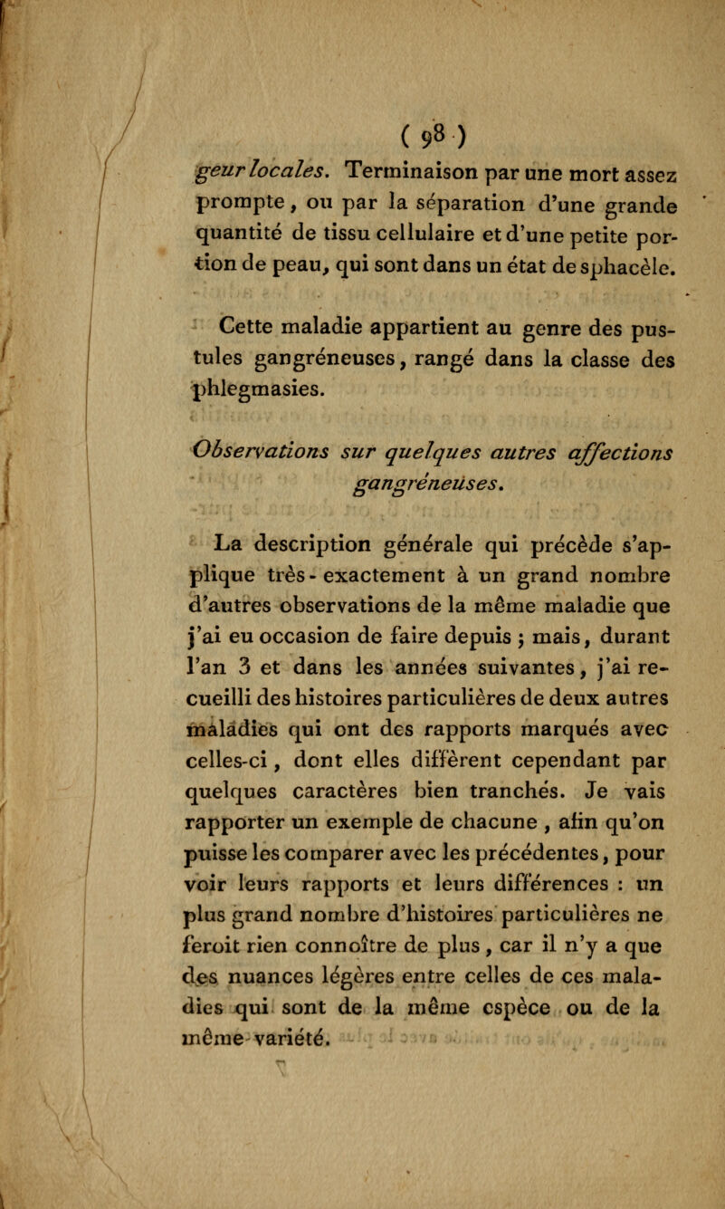 geur locales. Terminaison par une mort assez prompte, ou par la séparation d'une grande quantité de tissu cellulaire et d'une petite por- tion de peau, qui sont dans un état de sphacèle. Cette maladie appartient au genre des pus- tules gangreneuses, rangé dans la classe des phlegmasies. Observations sur quelques autres affections gangreneuses. La description générale qui précède s'ap- plique très-exactement à un grand nombre d'autres observations de la même maladie que j'ai eu occasion de faire depuis ; mais, durant Tan 3 et dans les années suivantes, j'ai re* cueilli des histoires particulières de deux autres maladies qui ont des rapports marqués avec celles-ci, dont elles diffèrent cependant par quelques caractères bien tranchés. Je vais rapporter un exemple de chacune , afin qu'on puisse les comparer avec les précédentes, pour voir leurs rapports et leurs différences : un plus grand nombre d'histoires particulières ne feroit rien connoître de plus, car il n'y a que d<es nuances légères entre celles de ces mala- dies qui sont de la même espèce ou de la même-variété.