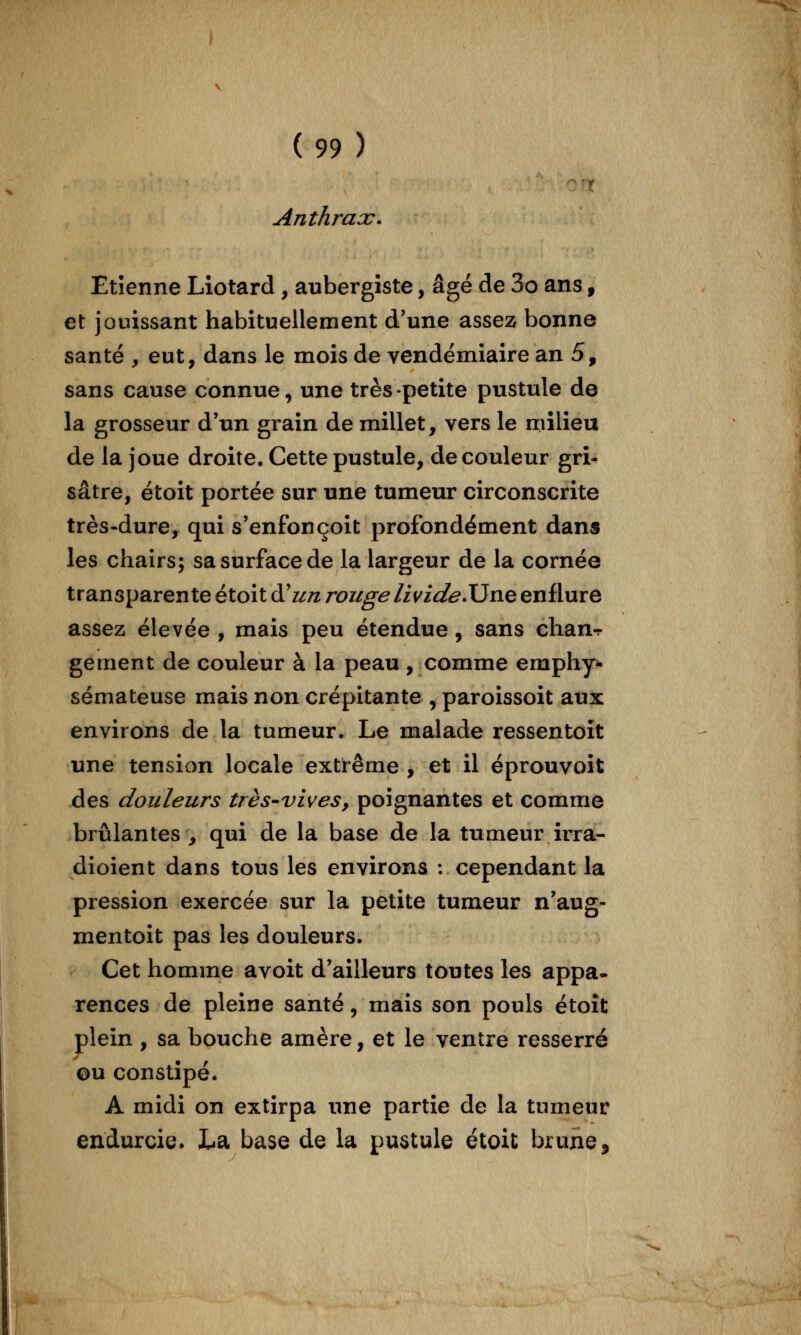 Anthrax. Etienne Liotard, aubergiste, âgé de 3o ans, et jouissant habituellement d'une assez bonne santé , eut, dans le mois de vendémiaire an 5, sans cause connue, une très-petite pustule de la grosseur d'un grain de millet, vers le milieu de la joue droite. Cette pustule, de couleur gri- sâtre, étoit portée sur une tumeur circonscrite très-dure, qui s'enfonçoit profondément dans les chairs; sa surface de la largeur de la cornée transparente étoit à^un rouge livide.XJne enflure assez élevée , mais peu étendue, sans chan-r gement de couleur à la peau, comme emphy^ sémateuse mais non crépitante , paroissoit aux environs de la tumeur. Le malade ressentoît une tension locale extrême , et il éprouvoit des douleurs très-vives, poignantes et comme brûlantes , qui de la base de la tumeur irra- dioient dans tous les environs : cependant la pression exercée sur la petite tumeur n'aug- mentoit pas les douleurs. Cet homme avoit d'ailleurs toutes les appa* rences de pleine santé, mais son pouls étoit plein , sa bouche amère, et le ventre resserré ©u constipé. A midi on extirpa une partie de la tumeur endurcie. La base de la pustule étoit brune.