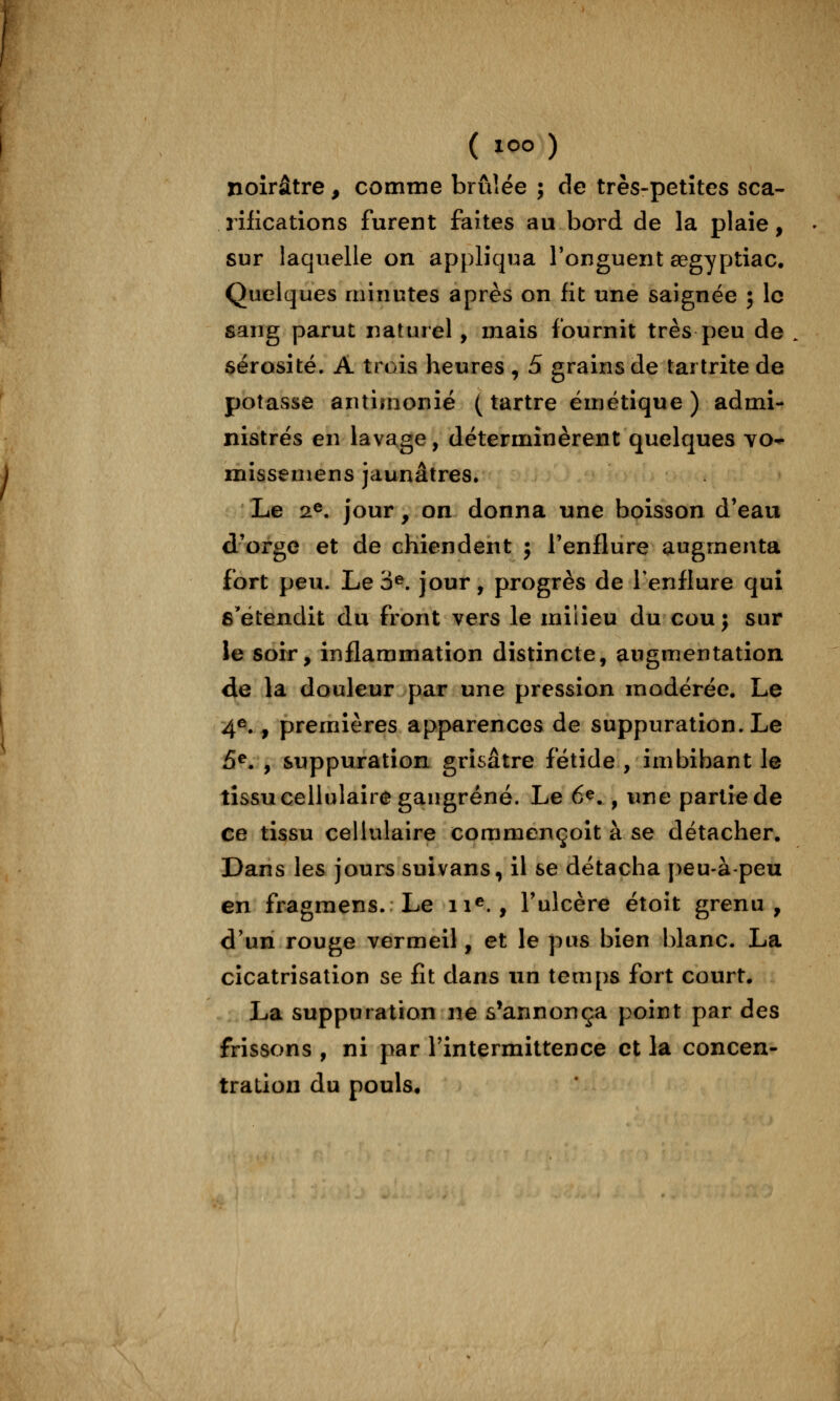 ( loo ) noirâtre, comme brûlée ; de très-petites sca- rilications furent faites au bord de la plaie, sur laquelle on appliqua Tonguent œgyptiac. Quelques minutes après on fit une saignée ; le sang parut naturel, mais fournit très peu de sérosité. A trois heures , 5 grains de tartrite de potasse antimonié ( tartre émétique ) admi- nistrés en lavage, déterminèrent quelques vo-.- missemens jaunâtres. Le 2®. jour, on donna une boisson d'eau d'orge et de chiendent j l'enflure augmenta fort peu. Le 3^. jour, progrès de Tenflure qui s'étendit du front vers le milieu du cou; sur le soir, inflammation distincte, augmentation de la douleur par une pression modérée. Le 4^ , premières apparences de suppuration. Le 5^. , suppuration grisâtre fétide , imbibant le tissu cellulaire gangrené. Le 6^., une partîede ce tissu cellulaire commençoit à se détacher. Dans les jours suivans, il se détacha peu-à-peu en fragmens. Le ii^., l'ulcère étoit grenu, d'un rouge vermeil, et le pus bien blanc. La cicatrisation se fît dans un temps fort court. La suppuration ne s'annonça point par des frissons , ni par l'intermittence et la concen- tration du pouls.