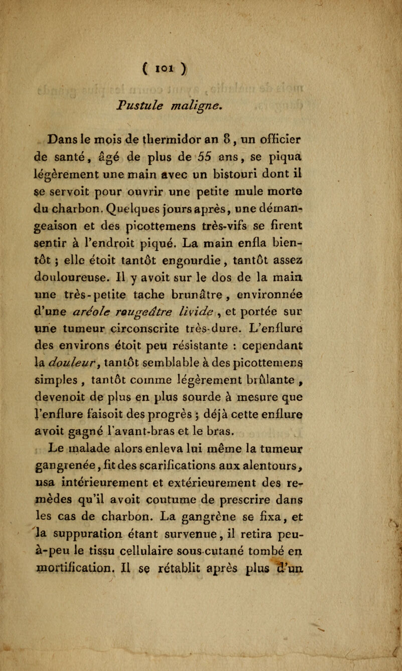 Pustule maligne. Dans le mois de thermidor an 8, un officier de santé, âgé de plus de àS ans, se piqua légèrement une main avec un bistouri dont il se servoit pour ouvrir une petite mule morte du charbon. Quelques jours après, une déman- geaison et des pîcottemens très-vifs se firent sentir à Pendroit piqué. La main enfla bien- tôt ; elle étoit tantôt engourdie, tantôt assez douloureuse. Il y avoit sur le dos de la maia une très-petite tache brunâtre, environnée d'une aréole rougeâtre livide , et portée sur une tumeur circonscrite très-dure. L'enflure des environs étoit peu résistante : cependant la douleur^ tantôt semblable à des picottemens simples , tantôt comme légèrement brûlante , devenoit de plus en plus sourde à mesure que Tenflure faisoit des progrès ; déjà cette enflure avoit gagné Tavant-bras et le bras. Le malade alors enleva lui même la tumeur gangrenée, fit des scarifications aux alentours, usa intérieurement et extérieurement des re- mèdes qu'il avoit coutume de prescrire dans les cas de charbon. La gangrène se fixa, et la suppuration étant survenue, il retira peu- à-peu le tissu cellulaire sous cutané tombé en mortification. Il se rétablit après plus d'ua