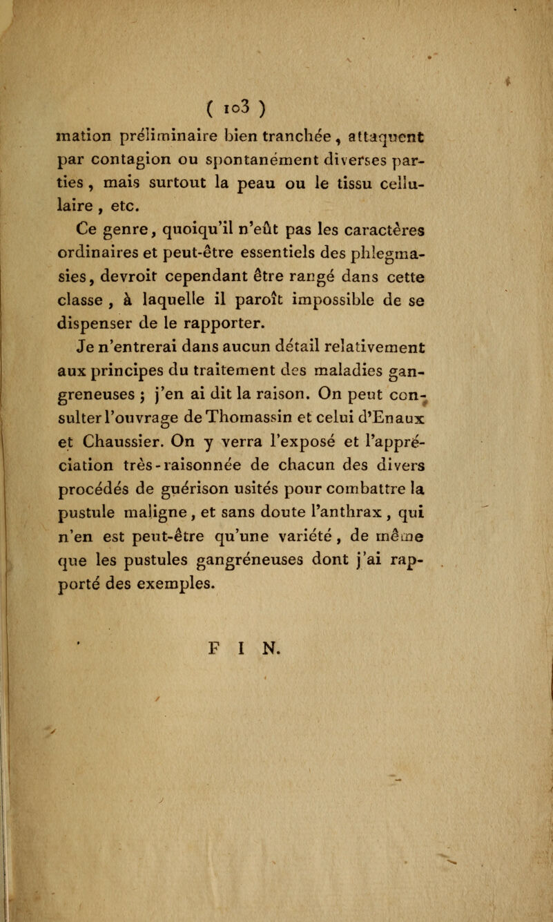 ( io3) matîoîî préliminaire bien tranchée ^ altaqiîent par contagion ou spontanément diverses par- ties , mais surtout la peau ou le tissu cellu- laire , etc. Ce genre, quoiqu'il n'eût pas les caractères ordinaires et peut-être essentiels des phîegma- sies, devroit cependant être rangé dans cette classe , à laquelle il paroît impossible de se dispenser de le rapporter. Je n'entrerai dans aucun détail relativement aux principes du traitement des maladies gan- greneuses ; j'en ai dit la raison. On peut con- sulter l'ouvrage deThomassin et celui d'En aux et Chaussier. On y verra l'exposé et Tappré- ciation très-raisonnée de chacun des divers procédés de guérison usités pour combattre la pustule maligne, et sans doute l'anthrax , qui n'en est peut-être qu'une variété, de même que les pustules gangreneuses dont j'ai rap- porté des exemples. F I N.