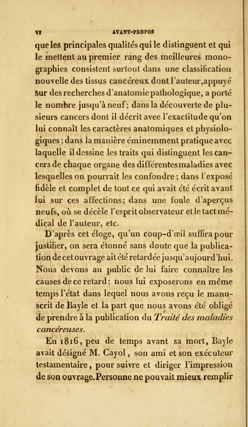 que les principales qualités qui le distinguent et qui le mettent au premier rang des meilleures mono- graphies consistent surtout dans une classification nouvelle des tissus cancéreux dont l'auleur,appuyé Sur des recherches d'anatomie pathologique, a porté le nombre jusqu'à neuf ; dans la découverte de plu- sieurs cancers dont il décrit avec l'exactitude qu'on lui connaît les caractères anatomiques et physiolo- giques ; dans la manière éminemment pratique avec laquelle il dessine les traits qui distinguent les can- cers de chaque organe des différentes maladies avec lesquelles on pourrait les confondre ; dans l'exposé fidèle et complet de tout ce qui avait été écrit avant lui sur ces affections; dans une foule d'aperçus neufs, où se décèle l'esprit observateur et le tact mé- dical de l'auteur, etc. D'après cet éloge, qu'un coup-d'œil suffira pour justifier, on sera étonné sans doute que la publica- tion de cet ouvrage ait été retardée jusqu'au] ourd'hui. Nous devons au public de lui faire connaître les causes de ce retard ; nous lui exposerons en même temps l'état dans lequel nous avons reçu le manu- scrit de Bayle et la part que nous avons été obligé de prendre à la publication du Traité des maladies cancéreuses. En 1816, peu de temps avant sa mort, Bayle avait désigné M. Cayol, son ami et son exécuteur testamentaire, pour suivre et diriger l'impression de son ouvragcPersonne ne pouvait mieux remplir