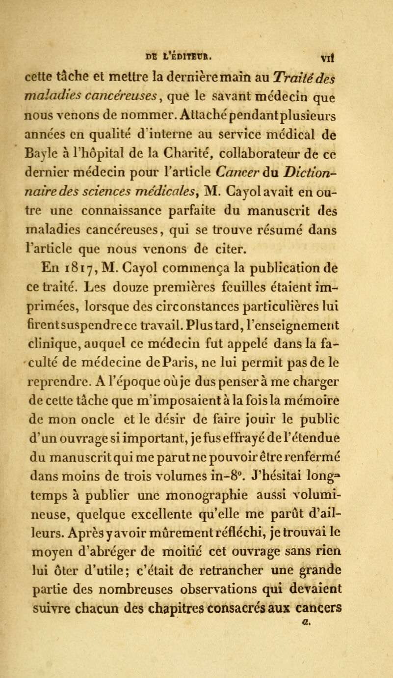 DB L*ÉDITEr&. Vit cette tâche et mettre la dernière main au Traite des maladies cancéreuses ^ que le savant médecin que nous venons de nommer. Attachépendantplusieurs années en qualité d interne au service médical de Bayle a l'hôpital de la Charité, collaborateur de ce dernier médecin pour l'article Cancer du Diction- naire des sciences médicales^ M. Cayol avait en ou- tre une connaissance parfaite du manuscrit à^s maladies cancéreuses, qui se trouve résumé dans l'article que nous venons de citer. En 1817, M. Cayol commença la publication de ce ti^aité. Les douze premières feuilles étaient im- primées, lorsque des circonstances particulières lui firent suspendre ce travail. Plus tard, renseignement clinique, auquel ce médecin fut appelé dans la fa- culté de médecine de Paris, ne lui permit pas de le reprendre. A l'époque où je dus pensera me charger de cette tâche que m'imposaient a la fois la mémoire de mon oncle et le désir de faire jouir le public d'un ouvrage si important, je fus effrayé de l'étendue du manuscritqui me parut ne pouvoir être renfermé dans moins de trois volumes in-8**. J'hésitai long^ temps a publier une monographie aussi volumi- neuse, quelque excellente qu'elle me parût d'ail- leurs. Après y avoir mûrement réfléchi, je trouvai le moyen d'abréger de moitié cet ouvrage sans rien lui ôter d'utile; c'était de retrancher une grande partie des nombreuses observations qui devaient suivre chacun des chapitres consacrés aux cancers a.