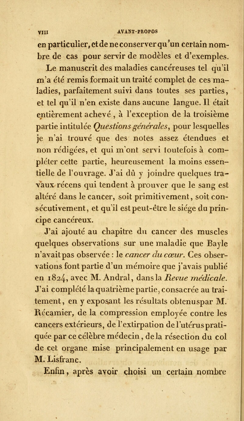 en particulier, et de ne conserver qu'un certain nom- bre de cas pour servir de modelés et d'exemples. Le manuscrit des maladies cancéreuses tel qu'il m'a été remis formait un traité complet de ces ma- ladies, parfaitement suivi dans toutes ses parties, et tel qu'il n'en existe dans aucune langue. Il était entièrement achevé , à l'exception de la troisième partie intitulée Questions générales^ pour lesquelles je n'ai trouvé que des notes assez étendues et non rédigées, et qui m'ont servi toutefois à com- pléter cette partie, heureusement la moins essen- tielle de l'ouvrage. J'ai dû y joindre quelques tra- vaux récens qui tendent à prouver que le sang est altéré dans le cancer, soit primitivement, soit con- sécutivement, et qu il est peut-être le siège du prin- cipe cancéreux. J'ai ajouté au chapitre du cancer des muscles quelques observations sur une maladie que Bayle n'avait pas observée : le cancer du cœur. Ces obser- vations font partie d'un mémoire que j'avais publié en i824> avec M. Andral, dans la Reçue médicale. J'ai complété la quatrième partie, consacrée au trai- tement, en y exposant les résultats obtenuspar M. Rccamier, de la compression employée contre les cancers extérieurs, de l'extirpation de l'utérus prati- quée par ce célèbre médecin, delà résection du col de cet organe mise principalement en usage par M. Lisfranc. Enfin, après avoir choisi un certain nombre