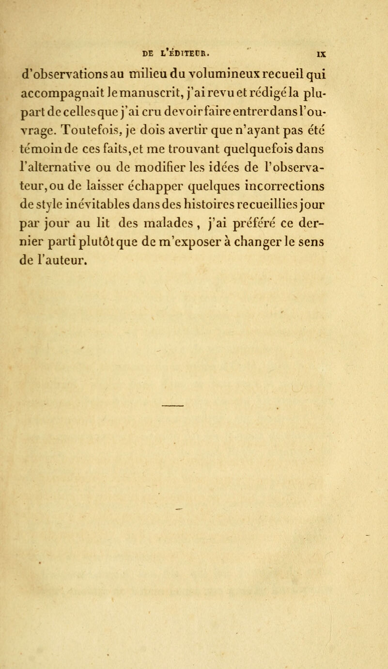 (inobservations au milieu du volumineux recueil qui accompagnait Je manuscrit, j'ai revu et rédigé la plu- part de celles que j'ai cru devoirfaireentrerdans l'ou- vrage. Toutefois, je dois avertir que n'ayant pas été témoin de ces faits,et me trouvant quelquefois dans l'alternative ou de modifier les idées de l'observa- teur, ou de laisser écbapper quelques incorrections de style inévitables dans des histoires recueillies jour par jour au lit des malades, j'ai préféré ce der- nier parti plutôt que de m'exposer à changer le sens de l'auteur.