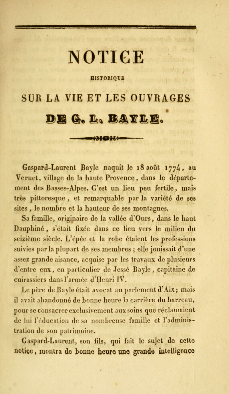 NOTICE HISTORIQUE SUR LA VIE ET LES OUVRAGES Gaspard-Laurent Bayle naquit le 18 août 1774» au Vernct, village de la haute Provence, dans le départe- ment des Basses-Alpes. C'est un lieu peu fertile, mais très pittoresque , et remarquable par la variété de ses sites , le nombre et la hauteur de ses montagnes. Sa famille, originaire de la vallée d'Ours, dans le haut Daupliiné, s'était fixée dans ce lieu vers le milieu du seizième siècle. L'épéc et la robe étaient les professions suivies parla phipart de ses membres ; elle jouissait d'une assez grande aisance, acquise par les travaux de plusieurs d'entre eux, en particulier de Jessé Bayle, capitaine de cuirassiers dans l'armée d'Henri IV. Le père de Bayle était avocat au parlement d'Aix; mais il avait abandonné de bonne heure la carrière du barreau, pour se consacrer exclusivement aux soins que réclamaient de lui l'éducation de sa nombreuse famille et l'adminis- tration de son patrimoine. Gaspard-Laurent, son fils, qui fait le sujet de cette notice, montra de bouue heure une grande iûtelligence