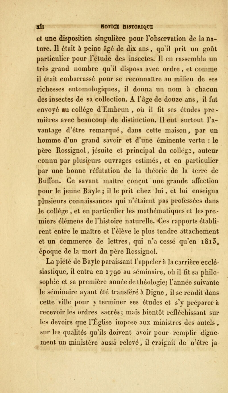 Zll NOTICE BISTORIQtE et une disposition singulière pour l'observation de la na- ture. Il était à peine âgé de dix ans, qu'il prit un goût particulier pour l'étude des insectes. Il en rassembla un très p;rand nombre qu'il disposa avec ordre, et comme il était embarrassé pour se reconnaître au milieu de ses richesses entomologiques, il donna un nom h chacun des insectes de sa collection. A Tâge de douze ans, il lut envoyé au collège d'Embrun , où il fit ses études pre- mières avec beaucoup de distinction. Il eut surtout l'a- vantage d'être remarqué, dans cette maison, par un homme d'un grand savoir et d'une éminente vertu : le père Rossignol, jésuite et principal du collég3, auteur connu par plusieurs ouvrages estimés, et en particulier par une bonne réfutation de la théorie de la terre de BulTon. Ce savant maître conçut une grande affection pour le jeune Baylc; il le prit chez lui, et lui enseigna plusieurs connaissances qui n'étaient pas professées dans le collège , et en particulier les mathématiques et les pre- miers élémens de l'histoire naturelle. -Ces rapports établi- rent entre le maître et l'élève le plus tendre attachement et un commerce de lettres, qui n'a cessé qu'en 1813, époque de la mort du père Rossignol. La piété de Bayle paraissant l'appeler h la carrière ecclé- siastique, il entra en 1790 au séminaire, où il fit sa philo- sophie et sa première année de théologie; l'année suivante le séminaire ayant été transféré à Digne, il se rendit dans cette ville pour y terminer ses études et s'y préparer à recevoir les ordres sacrés; mais bientôt réfléchissant sur les devoirs que l'Eglise impose aux ministres des autels , sur les qualités qu'ils doivent avoir pour remplir digne- ment un ministère aussi relevé, il craignit de n'être ja-