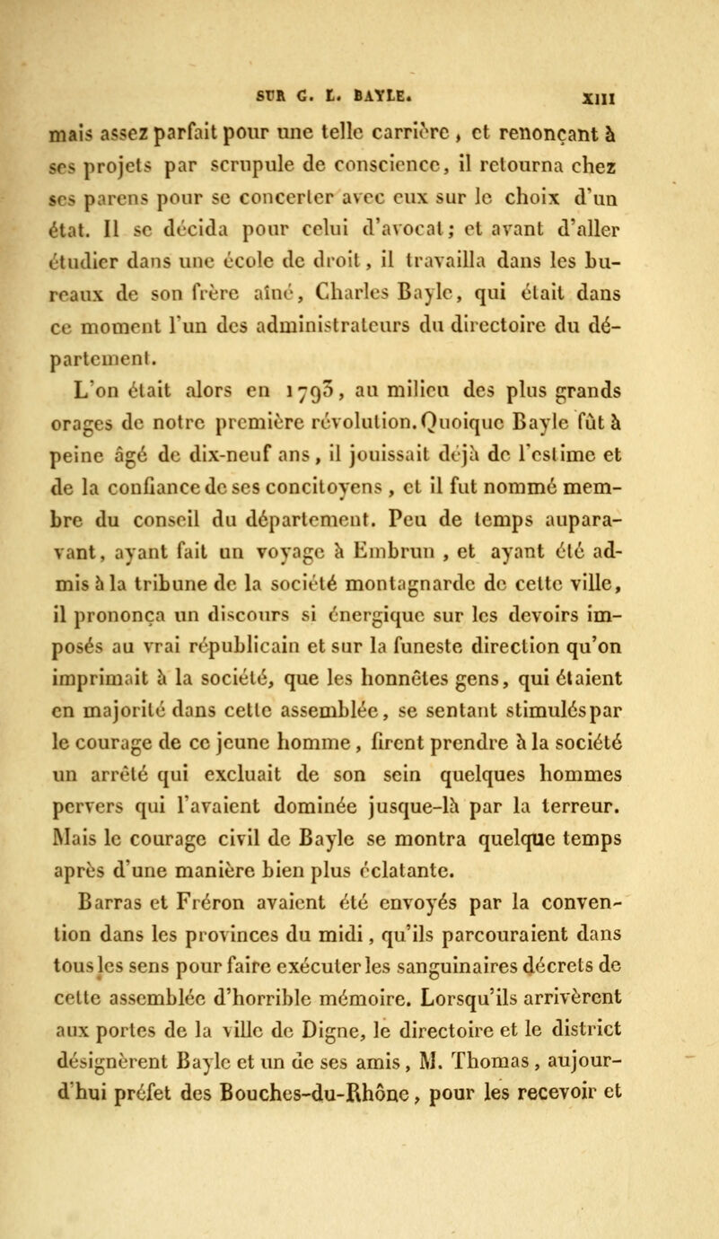 mais assez parfait pour une telle carric^re , et renonçant à ses projets par scrupule de conscience, il retourna chez SCS parens pour se concerter avec eux sur le choix d'un état. Il se décida pour celui d'avocat; et avant d'aller étudier dans une école de droit, il travailla dans les bu- reaux de son frère aîné, Charles Bayle, qui était dans ce moment l'un des administrateurs du directoire du dé- partement. L'on était alors en ijQO, au milieu des plus grands orages de notre première révolution.Quoique Bayle fut à peine âgé de dix-neuf ans, il jouissait déjà de l'estime et de la confiance de ses concitoyens , et il fut nommé mem- bre du conseil du département. Peu de temps aupara- vant, ayant fait un voyage à Embrun , et ayant été ad- mis 5 la tribune de la société montagnarde de cette ville, il prononça un discours si énergique sur les devoirs im- posés au vrai républicain et sur la funeste direction qu'on imprimait à la société, que les honnêtes gens, qui étaient en majorité dans cette assemblée, se sentant stimuléspar le courage de ce jeune homme, firent prendre h la société un arrêté qui excluait de son sein quelques hommes pervers qui l'avaient dominée jusque-lh par la terreur. Mais le courage civil de Bayle se montra quelque temps après d'une manière bien plus éclatante. Barras et Fréron avaient été envoyés par la conven- tion dans les provinces du midi, qu'ils parcouraient dans tous les sens pour faire exécuter les sanguinaires décrets de cette assemblée d'horrible mémoire. Lorsqu'ils arrivèrent aux portes de la ville de Digne, le directoire et le district désignèrent Bayle et un de ses amis, M. Thomas , aujour- d'hui préfet des Bouchcs-du-Rhône, pour les recevoir et