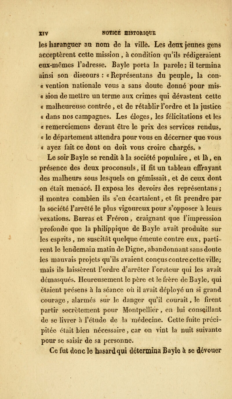 les haranguer aa nom de la ville. Les deux jeunes gens acceptèrent cette mission, à condition qu'ils rédigeraient eux-mêmes l'adresse. Bayle porta la parole; il termina ainsi son discours : « Représentans du peuple, la con- « vention nationale vous a sans doute donné pour mis- « sion de mettre un terme aux crimes qui dévastent cette a malheureuse contrée, et de rétablir l'ordre et la justice <i dans nos campagnes. Les éloges, les félicitations elles a remerciemens devant être le prix des services rendus, « le département attendra pour vous en décerner que vous « ayez fait ce dont on doit vous croire chargés. » Le soir Bayle se rendit à la société populaire, et là, en présence des deux proconsuls, il fit un tableau effrayant des malheurs sous lesquels on gémissait, et de ceux dont on était menacé. Il exposa les devoirs des représentans ,* il montra combien ils s'en écartaient, et fit prendre par la société l'arrêté le plus vigoureux pour s'opposer à leurs vexations. Barras et Fréron, craignant que l'impression profonde que la philippique de Bayle avait produite sur les esprits, ne suscitât quelque émeute contre eux, parti- rent le lendemain matin de Digne, abandonnant sans doute les mauvais projets qu'ils avaient conçus contre cette ville; mais ils laissèrent l'ordre d'arrêter l'orateur qui les avait démasqués. Heureusement le père et le frère de Bayle, qui étaient présens à la séance où il avait déployé un si grand courage, alarmés sur le danger qu'il courait, le firent partir secrètement pour Montpellier, en lui conseillant de se livrer à l'étude de la médecine. Cette fuite préci- pitée était bien nécessaire, car on vint la nuit suivante pour se saisir de sa personne. Ce fut donc le hasard qui détermina Bayle à se dévouer
