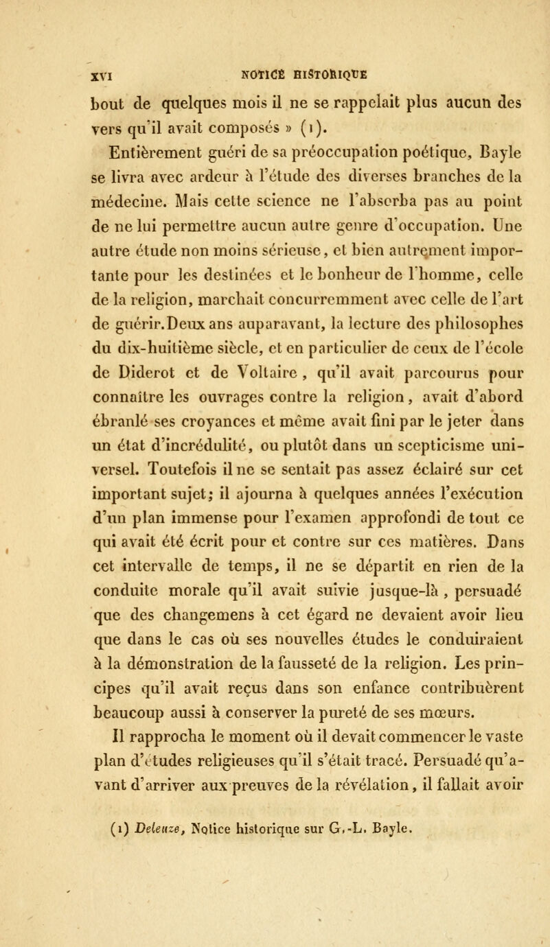 bout de quelques mois il ne se rappelait plus aucun des vers qu'il avait composés » (i). Entièrement guéri de sa préoccupation poétique, Bayle se livra avec ardeur h l'étude des diverses branches de la médecine. Mais celte science ne l'absorba pas au point de ne lui permettre aucun autre genre d'occupation. Une autre étude non moins sérieuse, et bien autre.ment impor- tante pour les destinées et le bonheur de 1 homme, celle de la religion, marchait concurremment avec celle de l'art de guérir. Deux ans auparavant, la lecture des philosophes du dix-huitième siècle, et en particulier de ceux de l'école de Diderot et de Voltaire , qu'il avait parcourus pour connaître les ouvrages contre la religion, avait d'abord ébranlé ses croyances et même avait fini par le jeter dans un état d'incrédulité, ou plutôt dans un scepticisme uni- versel. Toutefois il ne se sentait pas assez éclairé sur cet important sujet; il ajourna h quelques années l'exécution d'un plan immense pour l'examen approfondi de tout ce qui avait été écrit pour et contre sur ces matières. Dans cet intervalle de temps, il ne se départit en rien de la conduite morale qu'il avait suivie jusque-là , persuadé que des changemens à cet égard ne devaient avoir lieu que dans le cas où ses nouvelles études le conduiraient à la démonstration de la fausseté de la rehgion. Les prin- cipes qu'il avait reçus dans son enfance contribuèrent beaucoup aussi à conserver la piu^eté de ses mœurs. Il rapprocha le moment où il devait commencer le vaste plan d'ctudes religieuses qu'il s'était tracé. Persuadé qu'a- vant d'arriver aux preuves delà révélation, il fallait avoir (i) Delenz6, ^^Qlice historique sur G.-L. Bayle.