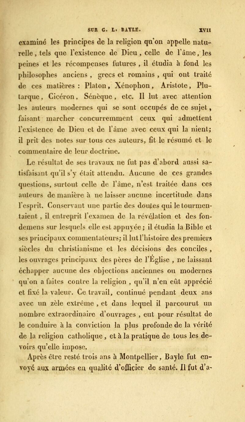 examiné les principes de la religion qu on appelle natu- relle , tels que l'existence de Dieu, celle de l'âme, les peines et les récompenses futures , il étudia h fond les philosophes anciens , grecs et romains , qui ont traité de ces matières : Platon, Xénophon, Aristote, Plu- tarque, Cicéron, Sénéque , etc. Il lut avec attention les auteurs modernes qui se sont occupés de ce sujet, faisant marcher concurremment ceux qui admettent l'existence de Dieu et de l'àme avec ceux qui la nient; il prit des notes sur tous ces auteurs, fît le résumé et le commentaire de leur doctrine. Le résultat de ses travaux ne fut pas d'ahord aussi sa- tisfaisant qu'il s'y était attendu. Aucune de ces grandes questions, surtout celle de l'âme, n'est traitée dans ces auteurs de manière à ne laisser aucune incertitude dans l'esprit. Conservant une partie des doutes qui le tourmen- taient , il entreprit l'examen de la révélation et des fon- demens sur lesquels elle est appuyée; il étudia la Bible et ses principaux commentateurs; il lut l'histoire des premiers siècles du christianisme et les décisions des conciles , les ouvrages principaux des pères de l'Eglise , ne laissant échapper aucune des objections anciennes ou modernes qu'on a faites contre la rehgion , qu'il n'en eut apprécié et fixé la valeur. Ce travail, continué pendant deux ans avec un zèle extrême , et dans lequel il parcourut un nombre extraordinaire d'ouvrages , eut pour résultat de le conduire à la conviction la plus profonde de la vérité de la religion catholique , et à la pratique de tous les de- voirs qu'elle impose. Après être resté trois ans à Montpellier, Bayle fut en- voyé aux armées en qualité d'officier de santé. Il fut d'à-