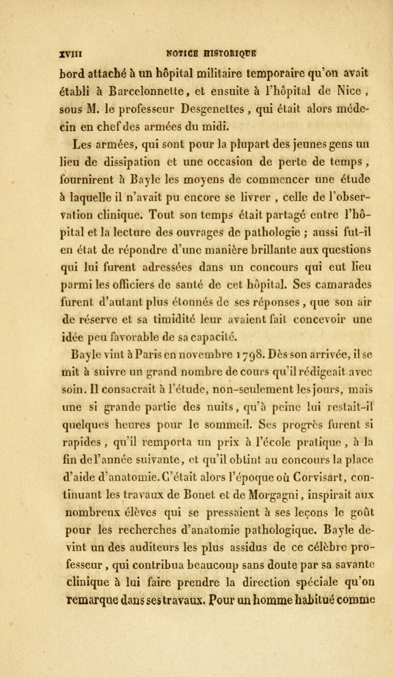 bord attaché à un hôpital militaire temporaire qu'on avait établi à Barcelonnette, et ensuite à l'hôpital de Nice, sous M. le professeur Desgcnettes , qui était alors méde- cin en chef des armées du midi. Les armées, qui sont pour la plupart des jeunes gens un lieu de dissipation et une occasion de perte de temps , fournirent h Bayle les moyens de commencer une étude à laquelle il n'avait pu encore se livrer , celle de Tobser- valion clinique. Tout son temps était partagé entre l'hô- pital et la lecture des ouvrages de pathologie ; aussi fut-il en état de répondre d'une manière brillante aux questions qui lui furent adressées dans un concours qui eut lieu parmi les officiers de santé de cet hôpital. Ses camarades furent d'autant plus étonnés de ses réponses , que son air de réserve et sa timidité leur avaient fait concevoir une idée peu favorable de sa capacité. Baylc vint 5 Paris en novembre 1798. Dès son arrivée, il se mit à suivre un grand nombre de cours qu'il rédigeait avec soin. Il consacrait h l'étude, non-seulement les jours, mais une si grande partie des nuits, qu'à peine lui restait-il quelques heures pour le sommeil. Ses progrès furent si rapides, qu'il remporta un prix h l'école pratique , 5 la fin de l'année suivante, et qu'il obtint au concours la place d'aide d'anatomie. C'était alors l'époque où Corvisart, con- tinuant les travaux de Bonet et de Morgagni, inspirait aux nombreux élèves qui se pressaient à ses leçons le goût pour les recherches d'anatomie pathologique. Bayle de- vint un des auditeurs les plus assidus de ce célèbre pro- fesseur , qui contribua beaucoup sans doute par sa savante clinique à lui faire prendre la direction spéciale qu'on remarque dans ses travaux. Pour un homme habitué comme