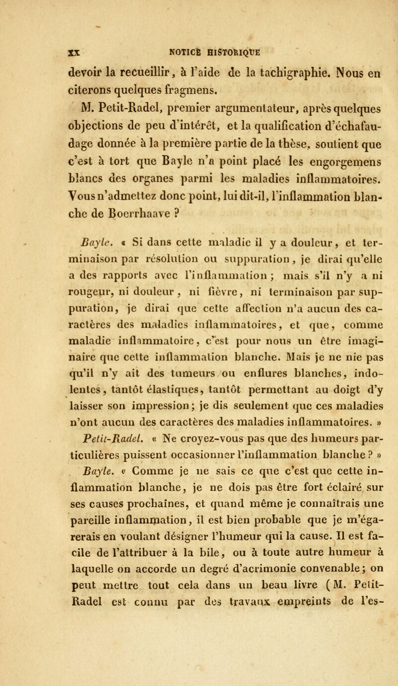 devoir la recueillir, à l'aide de la tachigraphie. Nous en citerons quelques fragmens. M. Petit-Radel, premier argumentateur, après quelques objections de peu d'intérêt, et la qualification d'échafau- dage donnée à la première partie de la thèse, soutient que c'est à tort que Bayle n'a point placé les engorgemens blancs des organes parmi les maladies inflammatoires. Vous n'admettez donc point, lui dit-il, l'inflammation blan- che de Boerrhaave ? Bayle. a Si dans cette maladie il y a douleur, et ter- minaison par résolution ou suppuration, je dirai qu'elle a des rapports avec rinflaumiation ; mais s'il n'y a ni rougeur, ni douleur , ni fièvre, ni terminaison par sup- puration, je dirai que celte affection n'a aucun des ca- ractères des maladies inflammatoires, et que, comme maladie inflammatoire, c'est pour nous un être imagi- naire que cette inflammation blanche. Mais je ne nie pas qu'il n'y ait des tumeurs ou enflures blanches, indo- lentes, tantôt élastiques, tantôt permettant au doigt d'y laisser son impression; je dis seulement que ces maladies n'ont aucun des caractères des maladies inflammatoires. » PetU-Radei. « Ne croyez-vous pas que des humeurs par- ticulières puissent occasionner l'inflammation blanche ? » Bayle. v Comme je ne sais ce que c'est que cette in- flammation blanche, je ne dois pas être fort éclairé sur ses causes prochaines, et quand même je connaîtrais une pareille inflammation, il est bien probable que je m'éga- rerais en voulant désigner l'humeur qui la cause. Il est fa- cile de l'attribuer à la bile, ou à toute autre humeur à laquelle on accorde un degré d'acrimonie convenable; on peut mettre tout cela dans un beau livre ( M. Pelit- Radel est connu par des travaux empreints de l'es-