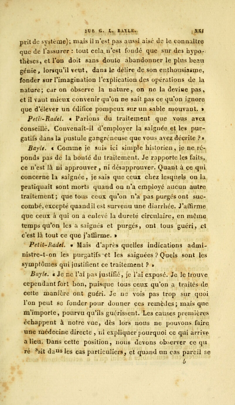 bUa G. t. B.lïLE^ KS.I prit de système); niais il n'est pas aussi aisé de le connaître que de l'assurer : tout cela^n'est fondé que sur des iiypo- thèscs, et Ton doit sans doulo abandonner le plus beau génie, lorsqu'il veut, dans le délire de son enthousiasme, fonder sur Timagination l'explication des opérations de la nature; car on observe la nature, on no la deviue pas, et il vaut mieux convenir qu'on ne sait pas ce qu'on ignore que d'élever un édifice pompeux sur un sable mouvant. » Petii'Radel. • Parlons du traitement que vous avez Conseillé. Convenait-il d'employer la saignée et les pur- gatifs dans la pustule gangreneuse que vous avez décrite ?» Bayle. c Comme je suis ici simple hisloricn, je ne ré- ponds pas de la bonté du traitement. Je rapporte les fails, ce n'est là ni approuver, ni désapprouver. Quant à ce qui concerne la saignée, je sais que ceux chez lesquels on la pratiquait sont morts quand ou n'a employé aucun autre traitement; quêtons ceux qu'on n*a pas purgés ont suc- combé, excepté quandil est survenu une diarrhée. J'affirme que ceux à qui on a enlevé la dureté circulaire, en môme temps qu'on les a saignés et purgés, ont tous guéri, et c'est là tout ce que j'alïirme. » Petit-Radel. • Mais d'après quelles indications admi- nistre-t-on les purgatifs et les saignées ? Quels sont les symptômes qui justifient ce traitement 7 * Bayle. a Je ne l'ai pas justifié, je l'ai exposé. Je le trouve cependant fort bon, puisque tous ceux qu'on a traités de cette manière ont guéri. Je no vois pas trop sur quoi l'on peut se fonder pour donner ces remèdes; mais que m'importe, pourvu qu'ils guérissent. Les causes premières échappent à notre vue, dès lors nous ne pouvons faire une médecine directe , ni expliquer pourquoi ce qui arrive a lieu. Dans cette position, nous devons observer ce qu ré '•sit da«y les cas particuliers, et quand un cas pareil se