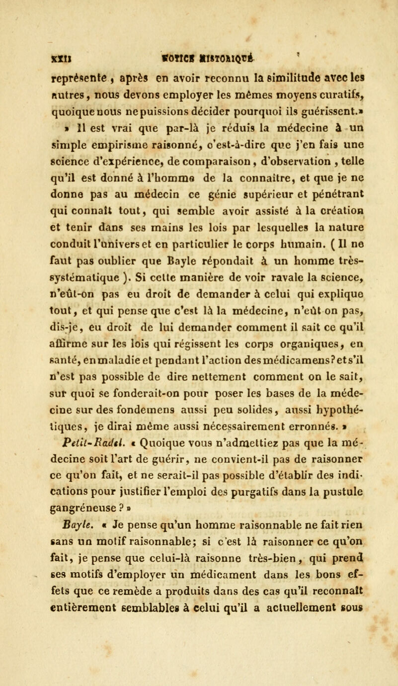 représente , après en avoir reconnu la Bîmilitude avec les nutres, nous devons employer les mêmes moyens curatifs, quoique nous ne puissions décider pourquoi ils guérissent.» » 11 est vrai que par-là je réduis la médecine à un simple empirisme raisonné, c'est-à-dire que j'en fais une science d'expérience, de comparaison, d'observation , telle qu'il est donné à l'hommo de la connaître, et que je ne donne pas au médecin ce génie supérieur et pénétrant qui connaît tout, qui semble avoir assisté à la création et tenir dans ses mains les lois par lesquelles la nature conduit Tunivers et en particulier le corps humain. (Il ne faut pas oublier que Bayle répondait à un homme très- systématique ). Si celte manière de voir ravale la science, n*eûl-on pas eu droit de demander à celui qui explique tout, et qui pense que c'est là la médecine, n'eût on pas, dis-je, eu droit de lui demander comment il sait ce qu'il affirme sur les lois qui régissent les corps organiques, en santé, en maladie et pendant l'action des médicamensPets'il n'est pas possible de dire nettement comment on le sait, sur quoi se fonderait-on pour poser les bases de la méde- cine sur des fondemens aussi peu solides, aussi hypothé- tiques, je dirai même aussi nécessairement erronnés. » Petit'Baiftl. t Quoique vous n'admettiez pas que la mé- decine soit l'art de guérir, ne convient-il pas de raisonner ce qu'on fait, et ne serait-il pas possible d'établir des indi- cations pour justifier l'emploi des purgatifs dans la pustule gangreneuse ? » Bayle. « Je pense qu'un homme raisonnable ne fait rien sans un motif raisonnable; si c'est là raisonner ce qu'on fait, je pense que celui-là raisonne très-bien, qui prend ses motifs d'employer un médicament dans les bons ef- fets que ce remède a produits dans des cas qu'il reconnaît entièrement semblables à celui qu'il a actuellement sous