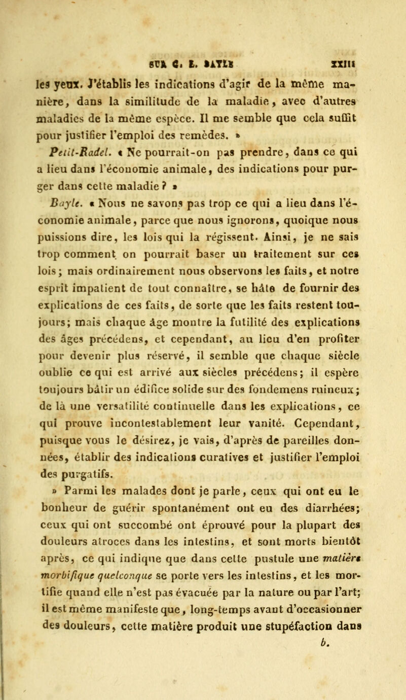 les yeux. J'ëtablîs les indications d'agir de la même ma- nière, dans la similitude de la maladie, avec d'autres maladies de la même espèce. Il me semble que cela suffit pour justifier l'emploi des remèdes. » PeiU'Radel. t Ne pourrait-on pas prendre, dans ce qui a lieu dans Téconomie animale, des indications pour pur- ger dans celte maladie ? » Boyle. « Nous ne savons pas trop ce qui a lieu dans l'é» conomie animale, parce que nous ignorons, quoique nous puissions dire, les lois qui la régissent. Ainsi, je ne sais trop comment on pourrait baser un traitement sur ce» lois; mais ordinairement nous observons les faits, et notre esprit impatient de tout connaître, se hàle de fournir des explications de ces faits, de sorte que les faits restent tou- jours; mais chaque âge montre la futilité des explications des âges précédens, et cependant, au lieu d'en profiter pour devenir plus réservé, il semble que chaque siècle oublie ce qui est arrivé aux siècles précédens ; il espère toujours bâlir un édifice solide sur des fondemens ruineux; de là une versatilité continuelle dans les explications, ce qui prouve incontestablement leur vanité. Cependant, puisque vous le désirez, je vais, d'après de pareilles don- nées, établir des indication» curatives et justifier l'emploi des purgatifs. » Parmi les malades dont je parle, ceux qui ont eu le bonheur de guérir spontanément ont eu des diarrhées; ceux qui ont succombé ont éprouvé pour la plupart des douleurs atroces dans les intestins, et sont morts bientôt après, ce qui indique que dans cette pustule une matièrt morbifique quelconque se porte vers les intestins, et les mor- tifie quand elle n'est pas évacuée par la nature ou par l'art; il est même manifeste que, long-temps avant d'occasionner des douleurs, cette matière produit une stupéfaction dans b.