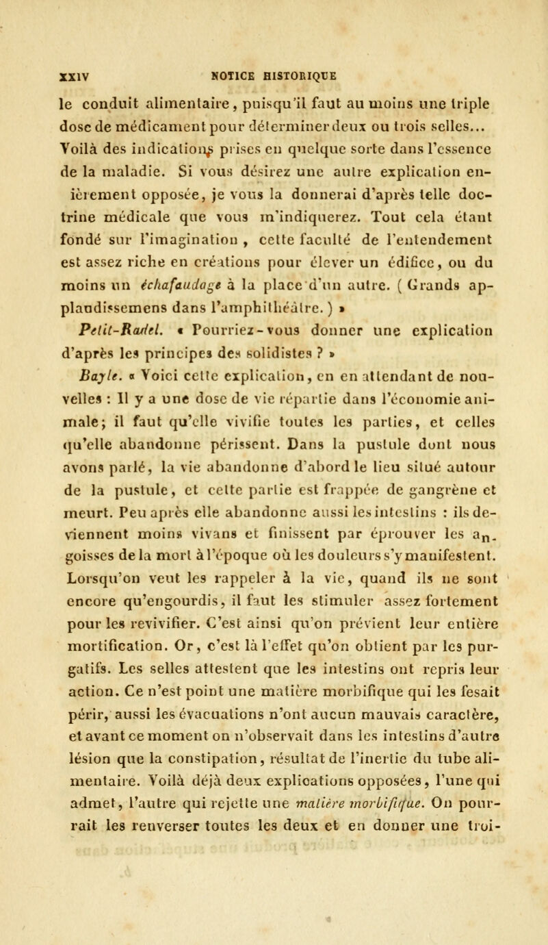 le conduit alimentaire , puisqu'il faut au moins une triple dose (le médicament pour déterminer deux ou trois selles... Voilà des indication^ prises en quelque sorte dans Tcssence de la maladie. Si vous désirez une autre explication en- ici ement opposée, je vous la donnerai d'après telle doc- trine médicale que vous m'indiquerez. Tout cela étant fondé sur l'imagination , cette faculté de l'entendement est assez riche en créations pour élever un édifice, ou du moins un échafaudage à la place d'un autre. ( Grands ap- plaadi5semens dans ramphilhéàlrc. ) ■ PdU-Rojfiel. € Pourriez-vous donner une explication d'après les principes des solidistea ? » Bayle. « Voici celte explication, en en attendant de nou- velles : 11 y a une dose de vie répartie dans l'économie ani- male; il faut qu'elle vivifie toutes les parties, et celles (|u'elle abandonne périssent. Dans la pustule dont nous avons parlé, la vie abandonne d'abord le lieu situé autour de la pustule, et celte partie est frappée de gangrène et meurt. Peu après elle abandonne aussi les intestins : ils de- viennent moin» vivans et finissent par éprouver les a^, goisses delà mort à l'époque où les douleurs s'y manifestent. Lorsqu'on veut les rappeler à la vie, quand ils ne sont encore qu'engourdis, il faut les stimuler assez fortement pour les revivifier. C'est ainsi qu'on prévient leur entière mortification. Or, c'est là l'efTet qu'on obtient par les pur- gatifs. Les selles attestent que les intestins ont repris leur action. Ce n'est point une matière morbifique qui les fesait périr, aussi les évacuations n'ont aucun mauvais caractère, et avant ce moment on n'observait dans les intestins d'autre lésion que la constipation, résultat de l'inertie du tube ali- mentaiie. Voilà déjà deux explications opposées, l'une qui admet, l'autre qui rejette une mallère moriifirfue. On pour- rait les renverser toutes les deux et en donner une Iroi-