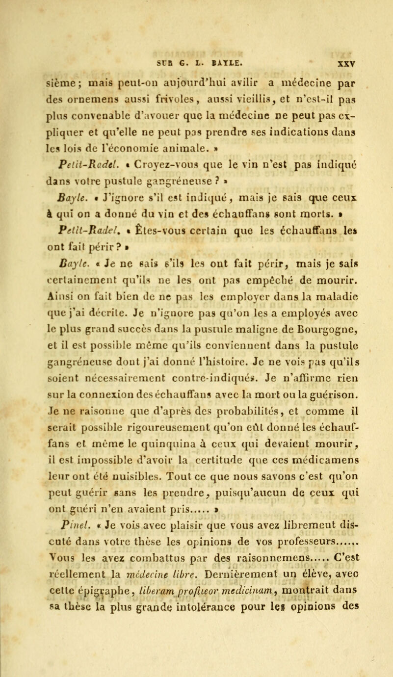 sième; mais peul-on anjonrd^hui avilir a médecine par des ornemens aussi frivoles, aussi vieillis, et n'est-il pas plus convenable d'avouer que la médecine ne peut pas ex- pliquer et qu'elle ne peut pas prendre ses indications dans les lois de réconomie animale. » Pelii'RcdcL t Croyez-vous que le vin n*est pas indiqué dans votre pustule gangreneuse ? » Bayle. • J'iijnore s'il est inJi(|ué, mais je sais que ceux à qui on a donné du vin cl des échauffans sont morls. » Petit-Jiadcl, • Êles-vous certain que les échauffaus le* ont fait périr? • Bayle. « Je ne «ais 6*ils les ont fait périr, mais je sais certainement qu'ils ne les ont pas empéclié de mourir. Ainsi on fait bien de ne pas les employer dans la maladie que j'ai décrite. Je n'ignore pas qu'on les a employés avec le plus grand succès dans la pustule maligne de Bourgogne, et il est possible même qu'ils conviennent dans la pustule gangreneuse dont j'ai donné l'histoire. Je ne vois pas qu'ils soient nécessairement contre-indiqué». Je n'aflirmc rien sur la connexion deséchauffans avec la mort ou la guérison. Je ne raisonne que d'après des probabilités, et comme il serait possible rigoureusement qu'on cCll donné les écliauf- fans et même le quinquina i ceux ([ui devaient miourir, il est impossible d'avoir la certitude que ces médicamens leur ont été nuisibles. Tout ce que nous savons c'est qu'on peut guérir sans les prendre, puisqu'aucun de ceux qui ont guéri n'en avaient pris » Pinel. «t Je vois avec plaisir que vous avez librement dis- cuté dans votre thèse les opinions de vos professeurs Vous les avez combattus par des raisonnemens C'est réellement la médecine libre. Dernièrement un élève, avec cette épigvaphe, liberam profiteor medicinam, montrait dans sa thèse la plus grande intolérance pour Içi opinions des