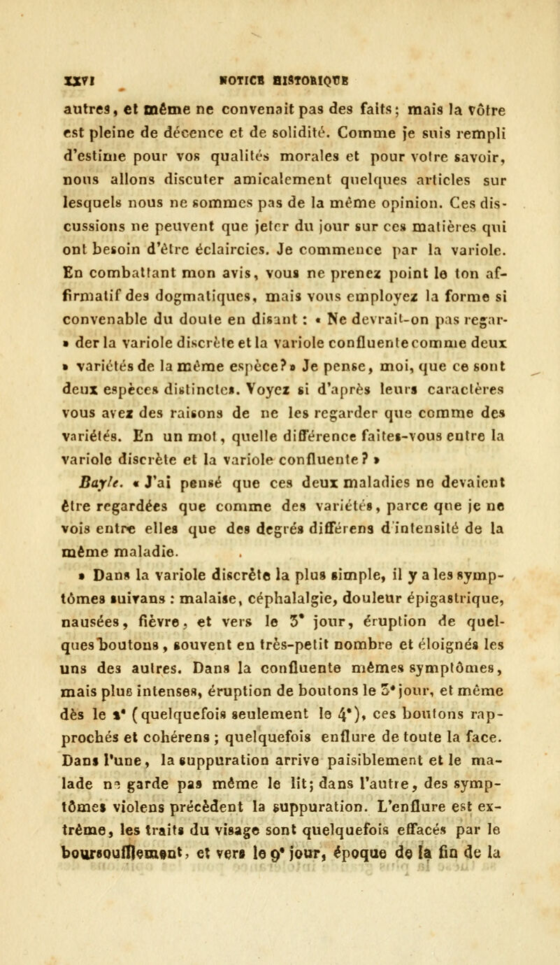 IXyi ^ BOTICB BlSTOftlQtJB autres, cl même ne convenait pas des faits; mais la Vôtre est pleine de décence et de solidité. Connme }e suis rempli d'estime pour vos qualités morales et pour vofre savoir, nous allons discuter amicalement quelques articles sur lesquels nous ne sommes pas de la même opinion. Ces dis- cussions ne peuvent que jeter du jour sur ces matières qui ont besoin d*èlrc éclaircics. Je commence par la variole. En combattant mon avis, vous ne prenez point le ton af- firmatif des dogmatiques, mais vous employez la forme si convenable du doute en disant : • Ne devrait-on pas reçar- • derla variole discrète et la variole confluente comme deux » variétés de la même esj)èce?» Je pense, moi, que ce sont deux espèces dit»tinctc«. Voyez si d'après leurs caractères vous avez des raisons de ne les regarder que comme des variétés. En un mot, quelle différence faitei-vous entre la variole discrète et la variole confluente? » Bayle. « J'ai pensé que ces deux maladies ne devaient être regardées que comme des variétés, parce que je ne vois entre elles que des degrés différens d intensité de la même maladie. • Dan» la variole discrète la plus simple, il y a les symp- tômes suirans : malaise, céphalalgie, douleur épigastrique, nausées, fièvre, et vers le 5* jour, éruption de quel- ques boutons , souvent en très-petit nombre et éloignés les uns des autres. Dans la confluente mêmes symptômes, mais plue intenses, éruption de boutons le 5* jour, et même dès le »• (quelquefois seulement le 4*)* ces boutons rap- prochés et cohérens ; quelquefois enflure de toute la face. Dans Tune, la suppuration arrive paisiblement et le ma- lade n^ garde pas même le lit; dans Tautre, des symp- tômes violens précèdent la suppuration. L'enflure est ex- trême, les traits du visage sont quelquefois effacés par le bottrsouiliQinoDt, et vers le 9* jour, époque de {a fia de la