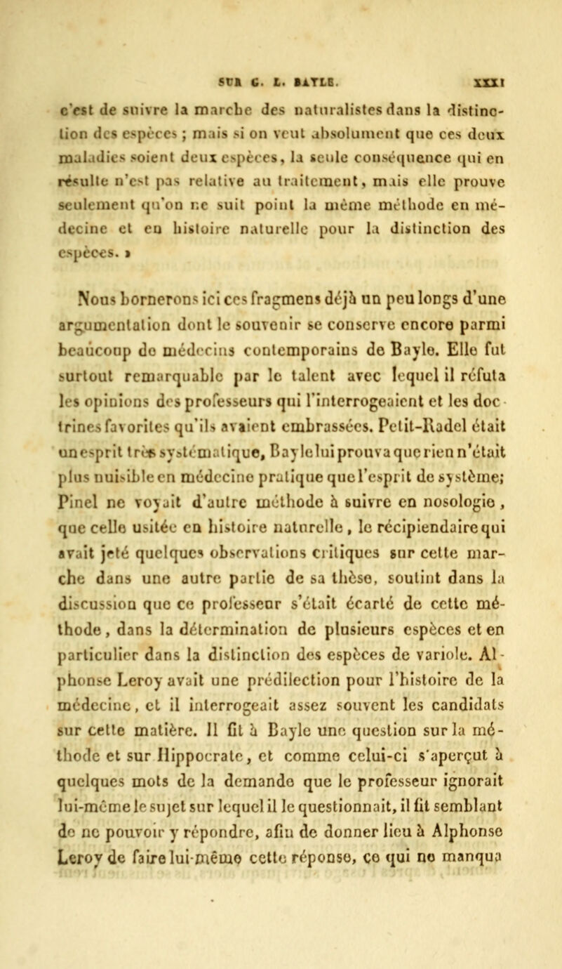 Sri C. L. lATLe. xxxt c>sl de suivre la marcbe des naturalistes dans la distinc- lion des espèces ; mais si on veut absolument que ces doux maladies soient deux espèces, la sci»lc consc([nence qui en résulte n'e^t pas relative au traitement, mais elle prouve seulement qu'on ne suit point la même méthode en mé- decine et en histoire naluiellc pour la distinction des espèces. » Nous borneroDs ici ces fragmens déjh un pou longs d'une arg.umenlalion dont le souvenir se conserve encore parmi beaucoup do médecins contemporains do Baylo. Elle fut surtout remarquable par le talent avec loqncl il réfuta les opinions dos professeurs qui riiilcrrogeaiont et les doc trines favorites qu'ils aviiont embrassées. Pelit-Kadcl était unespril trèc systématique, Baylelni prouva que rien n'était plus nui.sibleen médecine pratique que l'esprit de svstème» Pinel ne voyait d'autre méthode h. suivre en nosologie, que celle usitée CQ histoire naturelle , le récipiendaire qui avait jeté quelque^ obsorvalions critiques gnr cette mar- che dans une autre partie de sa thèse, soutint dans la discussion que ce professeor s'était écarté de cette mé- thode, dans la détermination de plusieurs espèces et en particulier dans la distinction des espèces de variole. Al- phonse Leroy avait une prédilection pour l'histoire de la médecine, cl il interrogeait assez souvent les candidats sur cette matière. 11 fil à Caylc une. question sur la mé- thode et sur Hippocrato, et comme celui-ci s'aperçut Ix quelques mots de la demande que le professeur ignorait lui-même le sujet sur lequel il le questionnait, il lit semblant de no pouvou' y répondre, afin de donner lieu à Alphonse Lerovde faire lui-piême cette réponse, ce qui no manqua