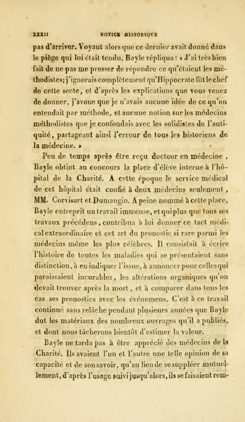 pas d'arriver. Voyant alors que ce dernier avait donné dans le piège qui luiclait tendu, Bayle répliqua: « J'ai très bien fait de ne pas me presser de répondre ce qu'claicnt les mc- lhodisles;}'ignoraiscomplètement qu'Hippocralofiitlechef de cette secte, et d après les explications que vous venez de donner, j'avoue que je n'avais aucune idée de ce qu'on entendait par méthode, et aucune notion sur les médecins méthodistes que je confondais avec les solidisles de l'auli- quilé, partageant ainsi roircur do tous les historiens de la médecine. » Peu de temps après être reçu docteur en médecine , Bayle obtint au concours la place d'élève interne à Thô- pital de la Charité. A cotte époque le service médical de cet hôpital était confié à deux médecins seulement , MM. Cor^isart et Dumangin. A peine nommé h celte place, Bayle entreprit un travail immense, et qui plus que tous ses travaux précédons, contribua h lui donner ce tact médi- cal extraordinaire et cet art du pronostics! rare parmi les médecins même les plus célèbres. Il consistait à écrire l'histoire de toutes les maladies qui se présentaient sans distinction, a en indiquer Tissue, h annoncer pour cellesqui paraissaient incurables, les altérations organiques qu'on devait trouver après la mort, et à comparer dans tous les cas ses pronostics avec les événemens. C'est h ce travail continué sans relâche pendant plusieurs années que Bayle dut les matériaux des nombreux ouvrages qu'il a publiés, et dont nous tâcherons bientôt d'estimer la valeur. Bayle ne tarda pas à être apprécié des médecins de la Charité. Ils avaient l'un et l'autre une telle opinion de sa capacité et de son savoir, qu'au lieu de se suppléer mutuel- lement, d'après l'usage suivi jusqu'alors, ils se faisaient rem-