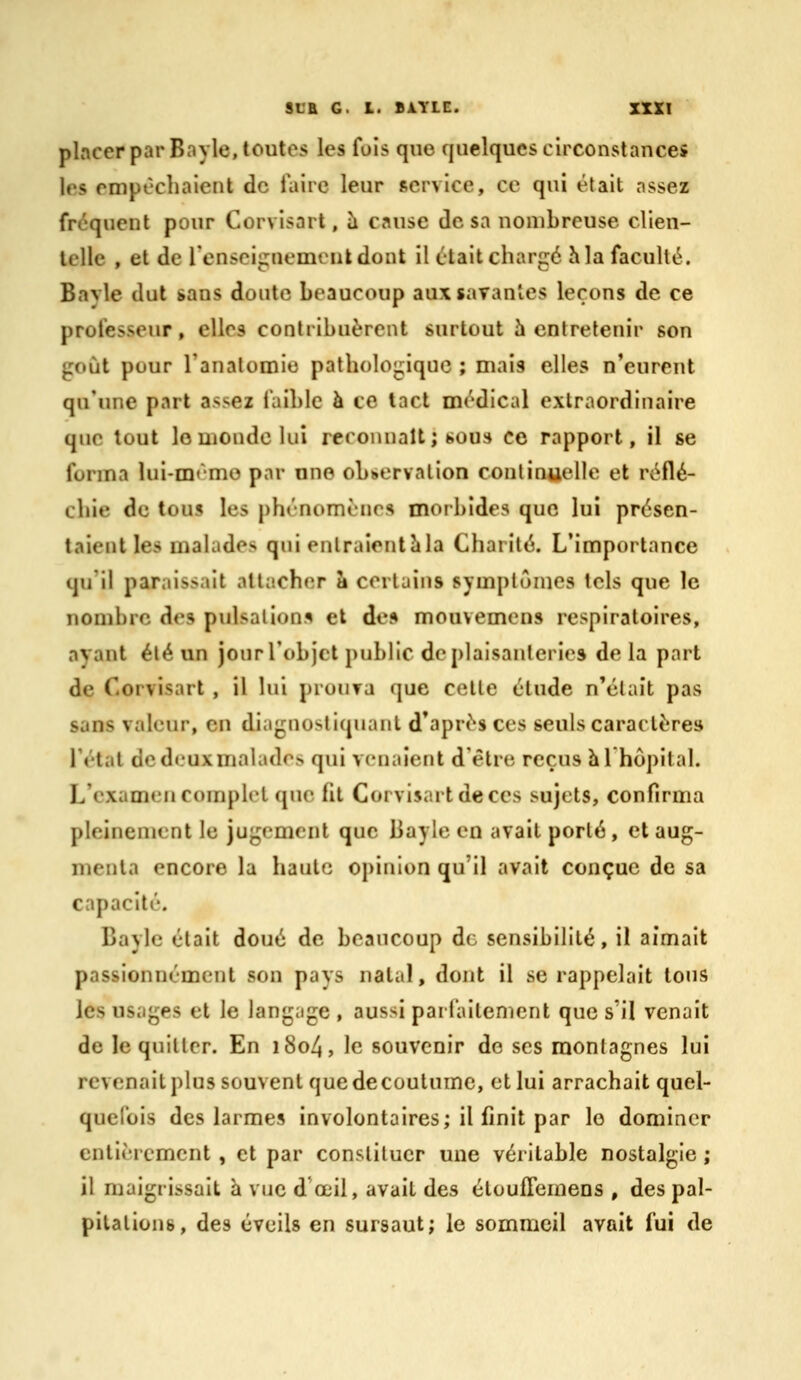 placer par Bayle, toutes les fois que quelques circonstances les empêchaient de faire leur service, ce qui était nssez fréquent pour Corvisart, ii cause dosa nombreuse clien- lelle , et de renseiîxnemenkdont il était chargé h la faculté. Bavle dut sans doute beaucoup aux savantes leçons de ce professeur, elles contribuèrent surtout h entretenir son gdùt pour Tanalomio pathologique ; mais elles n'eurent qu'une part assez faible à ce tact médical extraordinaire que tout lomonde lui reconnaît; sous ce rapport, il se forma lui-mémo par nno observation continuelle et réflé- chie de tous les phénomènes morbides que lui présen- taient les malades qui enlraionthla Charité. L'importance qu'il paraissait attacher a certains symptômes tels que le nombre des pulsations et de» mouvemens respiratoires, avant été un jour l'objet public de plaisanteries de la part de Corvisart , il lui prouva que celle étude n'était pas sans valeur, en diagnostiquant d'après ces seuls caractère» l'état de deux malades qui venaient d'être reçus hlhôpital. L'examen complet que fit Corvisart de ces sujets, confirma pleinement le jugement que Bayle en avait porté, et aug- menta encore la haute opinion qu'il avait conçue de sa capacité. Bayle était doué de beaucoup de sensibilité, il aimait passionnément son pays natal, dont il se rappelait tous les usages et le langage , aussi parfaitement que s'il venait de le quitter. En i8o4, le souvenir do ses montagnes lui revenaitplus souvent que de coutume, et lui arrachait quel- quefois des larmes involontaires; il finit par le dominer entièrement , et par constituer une véritable nostalgie ; il maigrissait à vue d'œil, avait des éloulTemens , des pal- pitations, des éveils en sursaut; le sommeil avait fui de